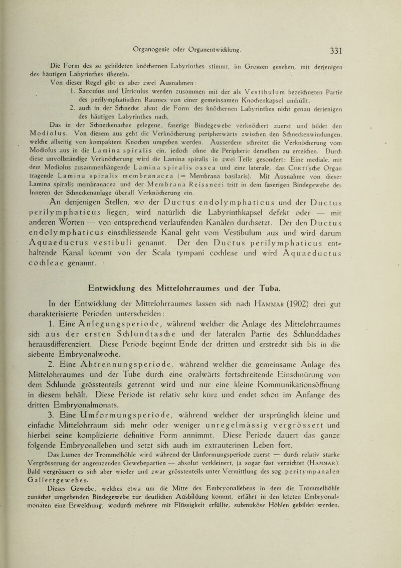 Die Form des so gebildeten knöchernen Labyrinthes stimmt, im Grossen gesehen, mit derjenigen des häutigen Labyrinthes überein. Von dieser Regel gibt es aber zwei Ausnahmen: 1, Sacculus und Utriculus werden zusammen mit der als Vestibulum bezeichneten Partie des perilymphatischen Raumes von einer gemeinsamen Knochenkapsel umhüllt,- 2. auch in der Schnecke ahmt die Form des knöchernen Labyrinthes nicht genau derjenigen des häutigen Labyrinthes nach. Das in der Schneckenachse gelegene, faserige Bindegewebe verknöchert zuerst und bildet den Modiolus. Von diesem aus geht die Verknöcherung peripherwärts zwischen den Schneckenwindungen, welche allseitig von kompaktem Knochen umgeben werden. Ausserdem schreitet die Verknöcherung vom Modiolus aus in die Lamina spiralis ein, jedoch ohne die Peripherie derselben zu erreichen. Durch diese unvollständige Verknöcherung wird die Lamina spiralis in zwei Teile gesondert: Eine mediale, mit dem Modiolus zusammenhängende Lamina spiralis ossea und eine laterale, das CoRTi'sche Organ tragende Lamina spiralis membranacea (= Membrana basilaris). Mit Ausnahme von dieser Lamina spiralis membranacea und der Membrana Reissneri tritt in dem faserigen Bindegewebe des Inneren der Schneckenanlage überall Verknöcherung ein. An denjenigen Stellen, wo der Ductus endolymphaticus und der Ductus perilymphaticus liegen, wird natürlich die Labyrinthkapsel defekt oder — mit anderen Worten — von entsprechend verlaufenden Kanälen durchsetzt. Der den Ductus endolymphaticus einschliessende Kanal geht vom Vestibulum aus und wird darum Aquaeductus vestibuli genannt. Der den Ductus perilymphaticus ent* haftende Kanal kommt von der Scala tympani cochleae und wird Aquaeductus cochleae genannt. • Entwicklung des Mittelohrraumes und der Tuba. In der Entwicklung der Mittelohrraumes lassen sich nach Hammar (1902) drei gut charakterisierte Perioden unterscheiden : 1. Eine Anlegungsperiode, während welcher die Anlage des Mittelohrraumes sich aus der ersten Schlundtasche und der lateralen Partie des Schlunddaches herausdifferenziert. Diese Periode beginnt Ende der dritten und erstreckt sich bis in die siebente Embryonalwoche. 2. Eine Abtrennungsperiode, während welcher die gemeinsame Anlage des Mittelohrraumes und der Tube durch eine oralwärts fortschreitende Einschnürung von dem Schlunde grösstenteils getrennt wird und nur eine kleine Kommunikationsöffnung in diesem behält. Diese Periode ist relativ sehr kürz und endet schon im Anfänge des dritten Embryonalmonats. 3. Eine Umformungsperiode, während welcher der ursprünglich kleine und einfache Mittelohrraum sidi mehr oder weniger unregelmässig vergrössert und hierbei seine komplizierte definitive Form annimmt. Diese Periode dauert das ganze folgende Embryonalleben und setzt sich auch im extrauterinen Leben fort. Das Lumen der Trommelhöhle wird während der Umformungsperiode zuerst — durch relativ starke Vergrösserung der angrenzenden Gewebepartien — absolut verkleinert, ja sogar fast vernichtet (Hammar) Bald vergrössert es sich aber wieder und zwar grösstenteils unter Vermittlung des sog. peritympanalen Gallertgewebes. Dieses Gewebe, welches etwa um die Mitte- des Embryonallebens in dem die Trommelhöhle zunächst umgebenden Bindegewebe zur deutlichen Ausbildung kommt, erfährt in den letzten Embryonal* monaten eine Erweichung, wodurch mehrere mit Flüssigkeit erfüllte, submuköse Höhlen gebildet werden.