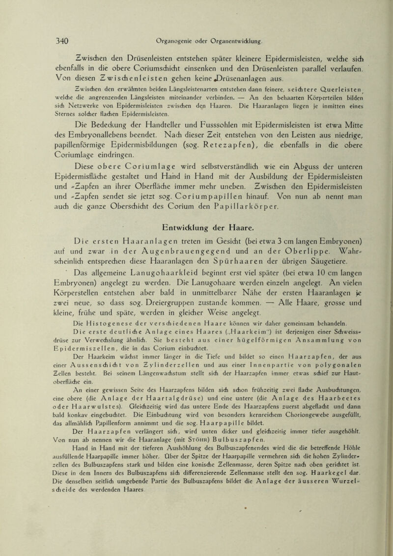 Zwischen den Drüsenleisten entstehen später kleinere Epidermisleisten, welche sich ebenfalls in die obere Coriumschicht einsenken und den Drüsenleisten parallel verlaufen. Von diesen Zwischen leisten gehen keine »Drüsenanlagen aus. Zwischen den erwähnten beiden Längsleistenarten entstehen dann feinere, seichtere Querleisten welche die angrenzenden Längsleisten miteinander verbinden. — An den behaarten Körperteilen bilden sich Netzwerke von Epidermisleisten zwischen den Haaren. Die Haaranlagen liegen je inmitten eines Sternes solcher flachen Epidermisleisten. Die Bededcung der Handteller und Fusssohlen mit Epidermisleisten ist etwa Mitte des Embryonallebens beendet. Nach dieser Zeit entstehen von den Leisten aus niedrige, papillenförmige Epidermisbildungen (sog. Retezapfen), die ebenfalls in die obere Coriumlage eindringen. Diese obere Coriumlage wird selbstverständlich wie ein Abguss der unteren Epidermisfläche gestaltet und Hand in Hand mit der Ausbildung der Epidermisleisten und ^Zapfen an ihrer Oberfläche immer mehr uneben. Zwischen den Epidermisleisten und -Zapfen sendet sie jetzt sog. Coriumpapillen hinauf. Von nun ab nennt man auch die ganze Oberschicht des Corium den Papillarkörper. Entwicklung der Haare. Die ersten Haaranlagen treten im Gesicht (bei etwa 3 cm langen Embryonen) auf und zwar in der Augenbrauengegend und an der Oberlippe. Wahr- scheinlich entsprechen diese Haaranlagen den Spürhaaren der übrigen Säugetiere. Das allgemeine Lanugohaarkleid beginnt erst viel später (bei etwa 10 cm langen Embryonen) angelegt zu werden. Die Lanugohaare werden einzeln angelegt. An vielen Körperstellen entstehen aber bald in unmittelbarer Nähe der ersten Haaranlagen je zwei neue, so dass sog. Dreiergruppen zustande kommen. — Alle Haare, grosse und kleine, frühe und späte, werden in gleicher Weise angelegt. Die Histogenese der verschiedenen Haare können wir daher gemeinsam behandeln. Die erste deutliche Anlage eines Haares (,,Haarkeim) ist derjenigen einer Schweiss- drüse zur Verwechslung ähnlich. Sie besteht aus einer hügelförmigen Ansammlung von Epidermiszellen, die in das Corium einbuchtet. Der Haarkeim wächst immer länger in die Tiefe und bildet so einen Haarzapfen, der aus einer Aussenschicht von Zylinderzellen und aus einer Innen partie von polygonalen Zellen besteht. Bei seinem Längenwachstum stellt sich der Haarzapfen immer etwas schief zur Haut¬ oberfläche ein. An einer gewissen Seite des Haarzapfens bilden sich schon frühzeitig zwei flache Ausbuchtungen, eine obere (die Anlage der Haartalgdrüse) und eine untere (die Anlage des Haarbeetes oder Haarwulstes). Gleichzeitig wird das untere Ende des Haarzapfens zuerst abgeflacht und dann bald konkav eingebuchtet. Die Einbuchtung wird von besonders kernreichem Choriongewebe ausgefüllt, das allmählich Rapillenform annimmt und die sog. Haarpapille bildet. Der Haar zapfen verlängert sich, wird unten dicker und gleichzeitig immer tiefer ausgehöhlt. Von nun ab nennen wir die Haaranlage (mit Stöhr) Bulbuszapfen. Hand in Hand mit der tieferen Aushöhlung des Bulbuszapfenendes wird die die betreffende Höhle ausfüllende Haarpapille immer höher. Über der Spitze der Haarpapille vermehren sich die hohen Zylinder¬ zellen des Bulbuszapfens stark und bilden eine konische Zellenmasse, deren Spitze nach oben gerichtet ist. Diese in dem Innern des Bulbuszapfens sich differenzierende Zellenmasse stellt den sog. Haarkegel dar. Die denselben seitlich umgebende Partie des Bulbuszapfens bildet die Anlage der äusseren Wurzel¬ scheide des werdenden Haares.