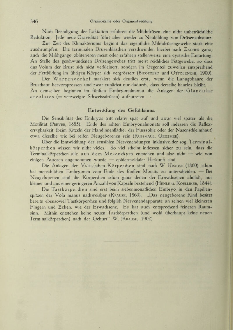 Nach Beendigung der Laktation erfahren die Milchdrüsen eine nicht unbeträchtliche Reduktion. Jede neue Gravidität führt aber wieder zu Neubildung von Drüsensubstanz. Zur Zeit des Klimakteriums beginnt das eigentliche Milchdrüsengewebe stark ein= zuschrumpfen. Die terminalen Drüsenbläschen verschwinden hierbei nach Zacher ganz,- auch die Milchgänge obliterieren meist oder erfahren stellenweise eine cystische Entartung. An Stelle des geschwundenen Drüsengewebes tritt meist reichliches Fettgewebe, so dass das Volum der Brust sich nicht verkleinert, sondern im Gegenteil zuweilen entsprechend der Fettbildung im übrigen Körper sich vergrössert (Bizozzero und OYtolenghi, 1900). Der Warzenvorhof markiert sich deutlich erst, wenn die Lanugohaare der Brusthaut hervorsprossen und zwar zunächst nur dadurch,, dass derselbe haarlos bleibt. — An demselben beginnen im fünften Embryonalmonat die Anlagen der Glandulae areolares (= verzweigte Schweissdrüsen) aufzutreten. Entwicklung des Gefühlsinns. Die Sensibilität des Embryos tritt relativ spät auf und zwar viel später als die Motilität (PREyER, 1885). Ende des achten Embryonalmonats soll indessen die Reflex^ erregbarkeit (beim Kitzeln der Handinnenfläche, der Fusssohle oder der Nasenschleimhaut) etwa dieselbe wie bei reifen Neugeborenen sein (Kussmaul, Geuzmer). Über die Entwicklung der sensiblen Nervenendungen inklusive der sog. Terminal¬ körperchen wissen wir nicht vieles. So viel scheint indessen sicher zu sein, dass die Terminalkörperchen alle aus dem Mesenchym entstehen und also nicht — wie von einigen Autoren angenommen wurde — epidermoidaler Herkunft sind. Die Anlagen der VATERschen Körperchen sind nach W. Krause (1860) schon bei menschlichen Embryonen vom Ende des fünften Monats zu unterscheiden. — Bei Neugeborenen sind die Körperchen schon ganz denen der Erwachsenen ähnlich, nur kleiner und aus einer geringeren Anzahl von Kapseln bestehend (Henle u. Koelliker, 1844). Die Tastkörperchen sind erst beim siebenmonatlichen Embryo in den Papillen= spitzen der Vola manus nachweisbar (Krause, 1860). ,,Das neugeborene Kind besitzt bereits ebensoviel Tastkörperchen und folglich Nervenendapparate an seinen viel kleineren Fingern und Zehen, wie der Erwachsene. Es hat auch entsprechend feineren Raum= sinn. Mithin entstehen keine neuen Tastkörperchen (und wohl überhaupt keine neuen Terminalkörperchen) nach der Geburt W. (Krause, 1902).