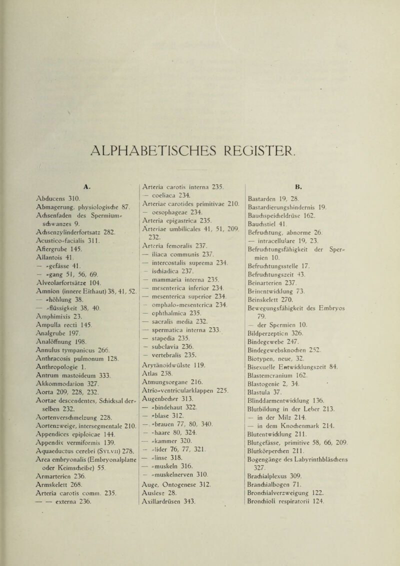 ALPHABETISCHES REGISTER. A. Abducens 310. Abmagerung, physiologische 87. Achsenfaden des Spermium¬ schwanzes 9. Achsenzylinderfortsatz 282. Acustico=facialis 311. Aftergrube 145. Allantois 41. — -gefässe 41. — =gang 51, 56, 69. Alveolarfortsätze 104. Amnion (innere Eithaut) 38, 41,52. — -höhlung 38. — =flüssigkeit 38, 40. Amphimixis 23. Ampulla recti 145. Analgrube 197. Analöffnung 198. Annulus tympanicus 266. Anthracosis pulmonum 128. Anthropologie 1. Antrum mastoideum 333. Akkommodaiion 327. Aorta 209, 228, 232. Aortae descendentes, Schicksal der= selben 232. Aortenverschmelzung 228. Aortenzweige, intersegmentale 210. Appendices epiploicae 144. Appendix vermiformis 139. Aquaeductus cerebri (Sylvii) 278. Area embryonalis (Embryonalplatte oder Keimscheibe) 55. Armarterien 236. Armskelett 268. Arteria carotis comm. 235. — — externa 236. Arteria carotis interna 235. — coeliaca 234. Arteriae carotides primitivae 210. — oesophageae 234. Arteria epigastrica 235. Arteriae umbilicales 41, 51, 209 232. Arteria femoralis 237. — iliaca communis 237. — intercostalis suprema 234. — ischiadica 237. — mammaria interna 235. — mesenterica inferior 234. — mesenterica superior 234. — omphalo=mesenterica 234. — ophthalmica 235. — sacralis media 232. — spermatica interna 233. — stapedia 235. — subclavia 236. — vertebralis 235. Arytänoidwülste 119. Atlas 258. Atmungsorgane 216. Atrio-ventricularklappen 225. Augenbecher 313. — ^bindehaut 322. — -blase 312. — -brauen 77, 80, 340. — -haare 80, 324. — =kammer 320. — -lider 76, 77, 321 — Hinse 318. — -muskeln 316. — ^muskelnerven 310. Auge, Ontogenese 312. Auslese 28. Axillardrüsen 343. B. Bastarden 19, 28. Bastardierungshindernis 19. Bauchspeicheldrüse 162. Bauchstiel 41. Befruchtung, abnorme 26. — intracellulare 19, 23. Befruchtungsfähigkeit der Sper^ mien 10. Befruchtungsstelle 17. Befruchtungszeit 43. Beinarterien 237. Beinentwicklung 73. Beinskelett 270. Bewegungsfähigkeit des Embryos 79. — der Spermien 10. Bildperzepticn 326. Bindegewebe 247. Bindegewebsknochen 252. Biotypen, neue, 32. Bisexuelle Entwicklungszeit 84. Blastemcranium 162. Blastogenie 2, 34. Blastula 37. Blinddarmentwicklung 136. Blutbildung in der Leber 213. — in der Milz 214. — in dem Knochenmark 214. Blutentwicklung 211. Blutgefässe, primitive 58, 66, 209. Blutkörperchen 211. Bogengänge des Labyrinthbläschens 327. Brachialplexus 309. Branchialbogen 71. Bronchialverzweigung 122. Bronchioli respiratorii 124.