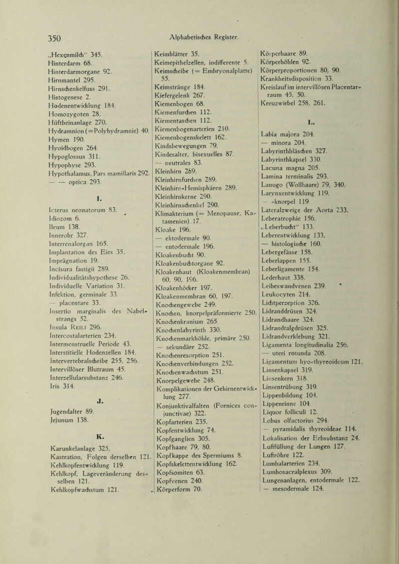 „Hexqnmilch 345. Hinterdarm 68. Hinterdarmorgane 92. Hirnmantel 295. Hirnsdienkelfuss 291. Histogenese 2. Hodenentwicklung 184. Homozygoten 28. Hüftbeinanlage 270. Hydramnion (=Polyhydramnie) 40. Hymen 190. Hyoidbogen 264. Hypoglossus 311. Hypophyse 293. Hypothalamus, Pars mamillaris 292. — — optica 293. I. Icterus neonatorum 83. Idiozom 6. Ileum 138. Innerohr 327. Interrenalorgan 165. Implantation des Eies 35. Imprägnation 19. Incisura fastigii 289. Individualitätshypothese 26. Individuelle Variation 31. Infektion, germinale 33. — placentare 33. Insertio marginalis des Nabel» Strangs 52. Insula Reili 296. Intercostalarterien 234. Intermenstruelle Periode 43. Interstitielle Hodenzellen 184. Intervertebralscheibe 255, 256. Intervillöser Blutraum 45. Interzellularsubstanz 246. Iris 314. J. Jugendalter 89. Jejunum 138. K. Karunkelanlage 325. Kastration, Folgen derselben 121. Kehlkopfentwicklung 119. Kehlkopf, Lageveränderung des» selben 121. Kehlkopfwachstum 121. Keimblätter 35. Keimepithelzellen, indifferente 5. Keimscheibe (= Embryonalplatte) 55. Keimstränge 184. Kiefergelenk 267. Kiemenbogen 68. Kiemenfurchen 112. Kiementaschen 112. Kiemenbogenarterien 210. Kiemenbogenskelett 162. Kindsbewegungen 79. Kindesalter, bisexuelles 87. — neutrales 83. Kleinhirn 289. Kleinhirnfurdien 289. Kleinhirn-Hemisphären 289. Kleinhirnkerne 290. Kleinhirnschenkel 290. Klimakterium (= Menopause, Ka» tamenien) 17. Kloake 196. — ektodermale 90. — entodermale 196. Kloakenbucht 90. Kloakenbuchtorgane 92. Kloakenhaut (Kloakenmembran) 60, 90, 196. Kloakenhöcker 197. Kloakenmembran 60, 197. Knochengewebe 249. Knochen, knorpelpräformierte 250. Knochenkranium 265. Knochenlabyrinth 330. Knochenmarkhöhle, primäre 250. — sekundäre 252. Knochenresorption 251. Knochenverbindungen 252. Knochenwachstum 251. Knorpelgewebe 248. Komplikationen der Gehirnentwick¬ lung 277. Konjunktivalfalten (Fornices con¬ junctivae) 322. Kopfarterien 235. Kopfentwicklung 74. Kopfganglien 305. Kopfhaare 79, 80. Kopfkappe des Spermiums 8. Kopfskelettentwicklung 162. Kopfsomiten 63. Kopfvenen 240. Körperform 70. Körperhaare 89. Körperhöhlen 92. Körperproportionen 80, 90. Krankheitsdisposition 33. Kreislauf im intervillösen Placentar- raum 45, 50. Kreuzwirbel 258, 261. L. Labia majora 204. — minora 204. Labyrinthbläschen 327. Labyrinthkapsel 330. Lacuna magna 205. Lamina terminalis 293. Lanugo (Wollhaare) 79, 340. Larynxentwicklung 119. — »knorpel 119 Lateralzweige der Aorta 233* Leberatrophie 156. ,,Leberbucht 133. Leberentwicklung 133. — histologische 160. Lebergefässe 158. Leberlappen 155. Leberligamente 154. Lederhaut 338. Leibeswandvenen 239. * Leukocyten 214. Lichtperzeption 326. Lidranddrüsen 324. Lidrandhaare 324. Lidrandtalgdrüsen 325. Lidrandverklebung 321. Ligamenta longitudinalia 256. —• uteri rotunda 208. Ligamentum hyo-thyreoideum 121. Linsenkapsel 319. Linsenkern 318 Linsentrübung 319. Lippenbildung 101. Lippenrinne 104. j Liquor folliculi 12, Lobus olfactorius 294. — pyramidalis thyreoideae 114. Lokalisation der Erbsubstanz 24. Luftfüllung der Lungen 127. Luftröhre 122. Lumbalarterien 234. Lumbosacralplexus 309. Lungenanlagen, entodermale 122. — mesodermale 124.