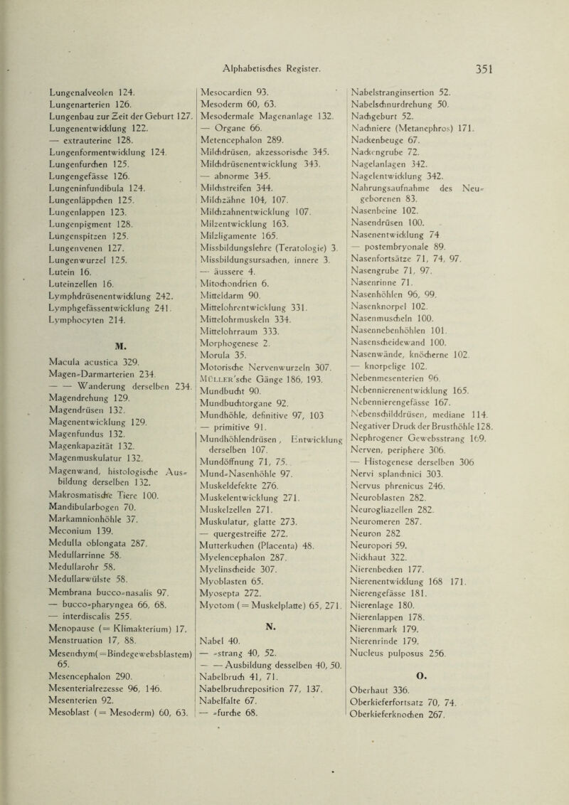 Lungenalveolen 124. Lungenarterien 126. Lungenbau zur Zeit der Geburt 127. Lungenentwicklung 122. — extrauterine 128. Lungenformentwiddung 124. Lungenfurdien 125. Lungengefässe 126. Lungeninfundibula 124. Lungenläppdien 125. Lungenlappen 123. Lungenpigment 128. Lungenspitzen 125. Lungenvenen 127. Lungenwurzel 125. Lutein 16. Luteinzellen 16. Lymphdrüsenentwiddung 242. Lymphgefässentwicldung 241. Lymphocyten 214. M. Macula acustica 329. Magen»Darmarterien 234. — — Wanderung derselben 234. Magendrehung 129. Magendrüsen 132. Magenentwicldung 129. Magenfundus 132. Magenkapazität 132. Magenmuskulatur 132. Magenwand, histologische Aus» bildung derselben 132. Makrosmatiscfve Tiere 100. Mandibularbogen 70. Markamnionhöhle 37. Meconium 139. Medulla oblongata 287. Medullarrinne 58. Medullarohr 58. Medullarwülste 58. Membrana bucco»nasalis 97. — bucco»pharyngea 66, 68. — interdiscalis 255. Menopause (= Klimakterium) 17. Menstruation 17, 88. Mesendiym( =Bindegewebsblastem) 65. Mesencephalon 290. Mesenterialrezesse 96, 146. Mesenterien 92. Mesoblast (= Mesoderm) 60, 63. Mesocardien 93. Mesoderm 60, 63. Mesodermale Magenanlage 132. — Organe 66. Metencephalon 289. Milchdrüsen, akzessorische 345. Milchdrüsenentwicklung 343. — abnorme 345. Milchstreifen 344. : Milchzähne 104, 107. Milchzahnentwicklung 107. Milzentwicklung 163. Milzligamente 165. Missbildungslehre (Teratologie) 3. Missbildungsursachen, innere 3. i — äussere 4. , Mitochondrien 6. Mitteldarm 90. Mittelohrentwicklung 331. Mittelohrmuskeln 334. Mittelohrraum 333. Morphogenese 2. Morula 35. Motorische Nervenwurzeln 307. MüLLER'sche Gänge 186, 193. Mundbucht 90. Mundbuchtorgane 92. Mundhöhle, definitive 97, 103 — primitive 91. Mundhöhlendrüsen, Entwicklung derselben 107. Mundöffnung 71, 75. Mund»Nasenhöhle 97. Muskeldefekte 276. Muskelentwicklung 271. Muskelzellen 271. Muskulatur, glatte 273. — quergestreifte 272. Mutterkuchen (Placenta) 48. Myelencephalon 287. Myelinscheide 307. Myoblasten 65. Myosepta 272. Myotom (= Muskelplatte) 65, 271. N. Nabel 40. — »sträng 40, 52. — —Ausbildung desselben 40,50. Nabelbruch 41, 71. Nabelbruchreposition 77, 137. Nabelfalte 67. — »furche 68. Nabelstranginsertion 52. Nabelsdinurdrehung 50. Nachgeburt 52. Nachniere (Metanephros) 171. Nackenbeuge 67. Nadtcngrube 72. Nagelanlagen 342. Nagelentwicklung 342. Nahrungsaufnahme des Neu» geborenen 83. Nasenbeine 102. Nasendrüsen 100. Nasenentwicklung 74 — postembryonale 89. Nasenfortsätze 71, 74, 97. Nasengrube 71, 97. Nasenrinne 71. Nasenhöhlen 96, 99. Nasenknorpel 102. Nasenmuscheln 100. Nasennebenhöhlen 101. Nasenscheidewand 100. Nasenwände, knöcherne 102. — knorpelige 102. Nebenmesenterien 96. Nebennierenentwicklung 165. Nebennierengefässe 167. Nebenschilddrüsen, mediane 114. Negativer Druck der Brusthöhle 128 Nephrogener Gewebsstrang 169. Nerven, periphere 306. — Histogenese derselben 306 Nervi splandinici 303. Nervus phrenicus 246. Neuroblasten 282. Neurogliazellen 282. Neuromeren 287. Neuron 282 Neuropori 59. Nickhaut 322. Nierenbecken 177. Nierenentwicklung 168 171. Nierengefässe 181. Nierenlage 180. Nierenlappen 178. Nierenmark 179. Nierenrinde 179. Nucleus pulposus 256 O. Oberhaut 336. Oberkieferfortsatz 70, 74. Oberkieferknochen 267.