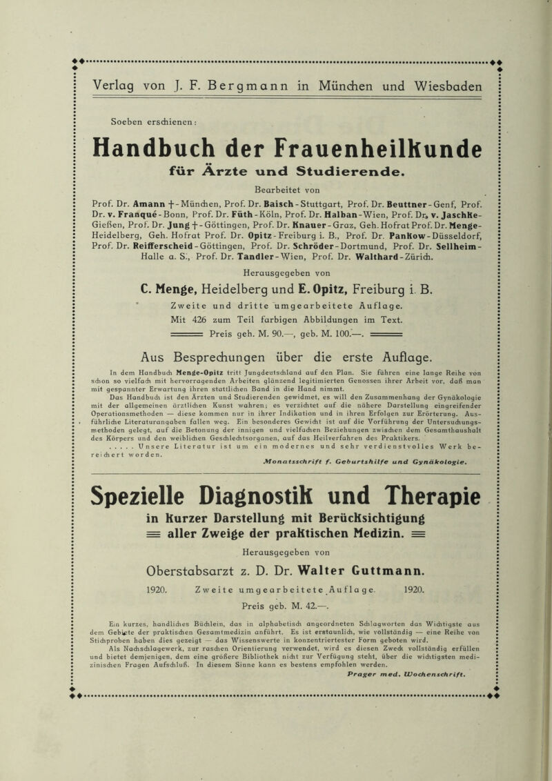 ♦♦ Handbuch der Frauenheilkunde für Arzte und Studierende. Bearbeitet von Prof. Dr. Amann f-München, Prof. Dr. Baisch - Stuttgart, Prof. Dr. Beuttner-Genf, Prof. Gießen, Prof. Dr. Jung Göttingen, Prof. Dr. Knauer-Graz, Geh. Hofrat Prof. Dr. Menge- Heidelberg, Geh. Hofrat Prof. Dr. Opitz - Freiburg i. B., Prof. Dr. PanKow-Düsseldorf, Prof. Dr. Reifferscheid - Göttingen, Prof. Dr. Schröder-Dortmund, Prof. Dr. Sellheim- Halle a. S., Prof. Dr. Tandler-Wien, Prof. Dr. Walthard-Zürich. Herausgegeben von C. Menge, Heidelberg und E. Opitz, Freiburg i. B. Zweite und dritte umgearbeitete Auflage. Mit 426 zum Teil farbigen Abbildungen im Text. . Preis geh. M. 90.—, geb. M. 100.—. - Aus Besprechungen über die erste Auflage. In dem Handbuch Menge-Opitz tritt Jungdeutschland auf den Plan. Sie führen eine lange Reihe von schon so vielfach mit hervorragenden Arbeiten glänzend legitimierten Genossen ihrer Arbeit vor, daß man mit gespannter Erwartung ihren stattlichen Band in die Hand nimmt. Das Handbuch ist den Ärzten und Studierenden gewidmet, es will den Zusammenhang der Gynäkologie mit der allgemeinen ärztlichen Kunst wahren; es verzichtet auf die nähere Darstellung eingreifender Operationsmethoden — diese kommen nur in ihrer Indikation und in ihren Erfolgen zur Erörterung. Aus¬ führliche Literaturanqaben fallen weg. Ein besonderes Gewicht ist auf die Vorführung der Untersuchungs¬ methoden gelegt, auf die Betonung der innigen und vielfachen Beziehungen zwischen dem Gesamthaushalt des Körpers und den weiblichen Geschlechtsorganen, auf das Heilverfahren des Praktikers. .Unsere Literatur ist um ein modernes und sehr verdienstvolles Werk b e - reichert worden. Monatsschrift f. Geburtshilfe und Gynäkologie. Spezielle Diagnostik und Therapie in Kurzer Darstellung mit Berücksichtigung = aller Zweige der praktischen Medizin. = Herausgegeben von Oberstabsarzt z. D. Dr. Walter Guttmann. 1920. Zweite umgearbeitete Auflage. 1920. Preis geb. M. 42.—. Ein kurzes, handliches Büchlein, das in alphabetisch angeordneten Schlagworten das Wichtigste aus dem Gebiete der praktischen Gesamtmedizin anführt. Es ist erstaunlich, wie vollständig — eine Reihe von Stichproben haben dies gezeigt — das Wissenswerte in konzentriertester Form geboten wird. Als Nachschlagewerk, zur raschen Orientierung verwendet, wird es diesen Zweck vollständig erfüllen und bietet demjenigen, dem eine größere Bibliothek nicht zur Verfügung steht, über die wichtigsten medi¬ zinischen Fragen Aufschluß. In diesem Sinne kann es bestens empfohlen werden. Prager med. Wochenschrift. ♦ ♦.♦♦