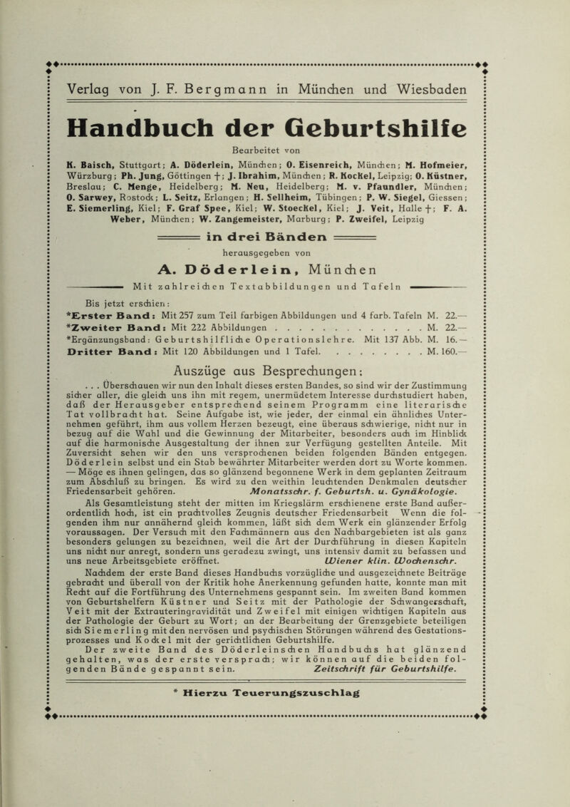 Handbuch der Geburtshilfe Bearbeitet von K. Baisch, Stuttgart; A. Döderlein, München; 0. Eisenreich, München; M. Hofmeier, Würzburg ; Ph. Jung, Göttingen + ; J. Ibrahim, München ; R. Kochel, Leipzig; 0. Küstner, Breslau; C. Menge, Heidelberg; M. Neu, Heidelberg; M. v. Pfaundler, München; 0. Sarwey, Rostode; L. Seitz, Erlangen; H. Sellheim, Tübingen; P. W. Siegel, Giessen; E. Siemerling, Kiel; F. Graf Spee, Kiel; W. StoecKel, Kiel; J. Veit, Halle f; F. A. Weber, München; W. Zangemeister, Marburg; P. Zweifel, Leipzig : - ----- in drei Bänden —— - ■ herausgegeben von A. Döderlein, M ü n di e n ---—— Mit zahlreichen Textabbildungen und Tafeln -— Bis jetzt erschien: ‘Erster Band: Mit 257 zum Teil farbigen Abbildungen und 4 färb. Tafeln M. 22.— ‘Zweiter Band: Mit 222 Abbildungen.M. 22.— *Ergdnzungsband: Geburtshilfliche Operationslehre. Mit 137 Abb. M. 16.— Dritter Band : Mit 120 Abbildungen und 1 Tafel.M. 160.— Auszüge aus Besprechungen: . . . Überschauen wir nun den Inhalt dieses ersten Bandes, so sind wir der Zustimmung sicher aller, die gleich uns ihn mit regem, unermüdetem Interesse durchstudiert haben, daß der Herausgeber entsprechend seinem Programm eine literarische Tat vollbracht hat. Seine Aufgabe ist, wie jeder, der einmal ein ähnliches Unter¬ nehmen geführt, ihm aus vollem Herzen bezeugt, eine überaus schwierige, nicht nur in bezug auf die Wahl und die Gewinnung der Mitarbeiter, besonders auch im Hinblick auf die harmonische Ausgestaltung der ihnen zur Verfügung gestellten Anteile. Mit Zuversicht sehen wir den uns versprochenen beiden folgenden Bänden entgegen. Döderlein selbst und ein Stab bewährter Mitarbeiter werden dort zu Worte kommen. — Möge es ihnen gelingen, das so glänzend begonnene Werk in dem geplanten Zeitraum zum Abschluß zu bringen. Es wird zu den weithin leuchtenden Denkmalen deutscher Friedensarbeit gehören. Monatsschr. f. Geburtsh. u. Gynäkologie. Als Gesamtleistung steht der mitten im Kriegslärm erschienene erste Band außer¬ ordentlich hoch, ist ein prachtvolles Zeugnis deutscher Friedensarbeit Wenn die fol¬ genden ihm nur annähernd gleich kommen, läßt sich dem Werk ein glänzender Erfolg Voraussagen. Der Versuch mit den Fachmännern aus den Nachbargebieten ist als ganz besonders gelungen zu bezeichnen, weil die Art der Durchführung in diesen Kapiteln uns nicht nur anregt, sondern uns geradezu zwingt, uns intensiv damit zu befassen und uns neue Arbeitsgebiete eröffnet. Wiener klin. Wochenschr. Nachdem der erste Band dieses Handbuchs vorzügliche und ausgezeichnete Beiträge gebracht und überall von der Kritik hohe Anerkennung gefunden hatte, konnte man mit Recht auf die Fortführung des Unternehmens gespannt sein. Im zweiten Band kommen von Geburtshelfern Küstner und Seitz mit der Pathologie der Schwangerschaft, Veit mit der Extrauteringravidität und Zweifel mit einigen wichtigen Kapiteln aus der Pathologie der Geburt zu Wort; an der Bearbeitung der Grenzgebiete beteiligen sich Siemerling mit den nervösen und psychischen Störungen während des Gestations- prozesses und Ko ekel mit der gerichtlichen Geburtshilfe. Der zweite Band des D ö d e r 1 ein s ch e n Handbuchs hat glänzend gehalten, was der erste versprach; wir können auf die beiden fol¬ genden Bände gespannt sein. Zeitschrift für Geburtshilfe.