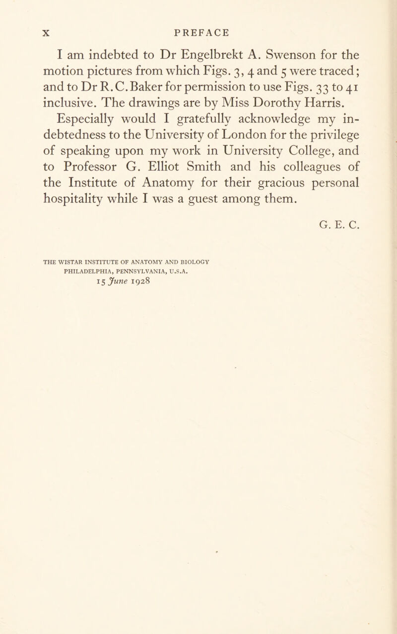 I am indebted to Dr Engelbrekt A. Swenson for the motion pictures from which Figs. 3, 4 and 5 were traced; and to Dr R. C. Baker for permission to use Figs. 33 to 41 inclusive. The drawings are by Miss Dorothy Harris. Especially would I gratefully acknowledge my in- debtedness to the University of London for the privilege of speaking upon my work in University College, and to Professor G. Elliot Smith and his colleagues of the Institute of Anatomy for their gracious personal hospitality while I was a guest among them. G. E. C. THE WISTAR INSTITUTE OF ANATOMY AND BIOLOGY PHILADELPHIA, PENNSYLVANIA, U.S.A. 15 June 1928