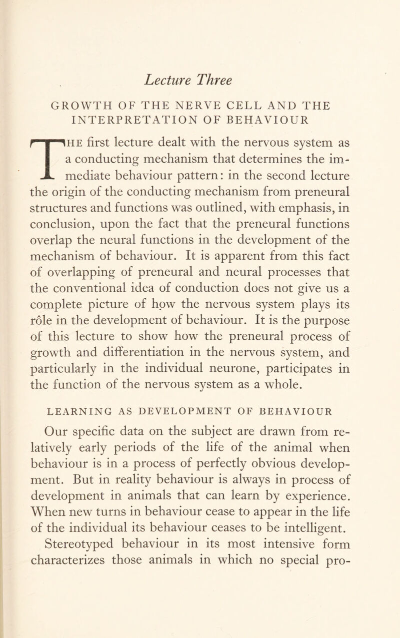 Lecture Three GROWTH OF THE NERVE CELL AND THE INTERPRETATION OF BEHAVIOUR The first lecture dealt with the nervous system as a conducting mechanism that determines the im- mediate behaviour pattern: in the second lecture the origin of the conducting mechanism from preneural structures and functions was outlined, with emphasis, in conclusion, upon the fact that the preneural functions overlap the neural functions in the development of the mechanism of behaviour. It is apparent from this fact of overlapping of preneural and neural processes that the conventional idea of conduction does not give us a complete picture of how the nervous system plays its role in the development of behaviour. It is the purpose of this lecture to show how the preneural process of growth and differentiation in the nervous system, and particularly in the individual neurone, participates in the function of the nervous system as a whole. LEARNING AS DEVELOPMENT OF BEHAVIOUR Our specific data on the subject are drawn from re- latively early periods of the life of the animal when behaviour is in a process of perfectly obvious develop- ment. But in reality behaviour is always in process of development in animals that can learn by experience. When new turns in behaviour cease to appear in the life of the individual its behaviour ceases to be intelligent. Stereotyped behaviour in its most intensive form characterizes those animals in which no special pro-