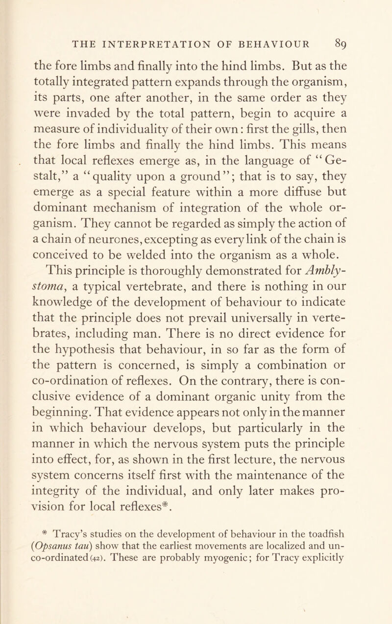the fore limbs and finally into the hind limbs. But as the totally integrated pattern expands through the organism, its parts, one after another, in the same order as they were invaded by the total pattern, begin to acquire a measure of individuality of their own: first the gills, then the fore limbs and finally the hind limbs. This means that local reflexes emerge as, in the language of “Ge- stalt,” a “quality upon a ground”; that is to say, they emerge as a special feature within a more diffuse but dominant mechanism of integration of the whole or- ganism. They cannot be regarded as simply the action of a chain of neurones, excepting as every link of the chain is conceived to be welded into the organism as a whole. This principle is thoroughly demonstrated for Ambly- stoma, a typical vertebrate, and there is nothing in our knowledge of the development of behaviour to indicate that the principle does not prevail universally in verte- brates, including man. There is no direct evidence for the hypothesis that behaviour, in so far as the form of the pattern is concerned, is simply a combination or co-ordination of reflexes. On the contrary, there is con- clusive evidence of a dominant organic unity from the beginning. That evidence appears not only in the manner in which behaviour develops, but particularly in the manner in which the nervous system puts the principle into effect, for, as shown in the first lecture, the nervous system concerns itself first with the maintenance of the integrity of the individual, and only later makes pro- vision for local reflexes^. # Tracy’s studies on the development of behaviour in the toadfish (■Opsanus tau) show that the earliest movements are localized and un- co-ordinated (42). These are probably myogenic; for Tracy explicitly