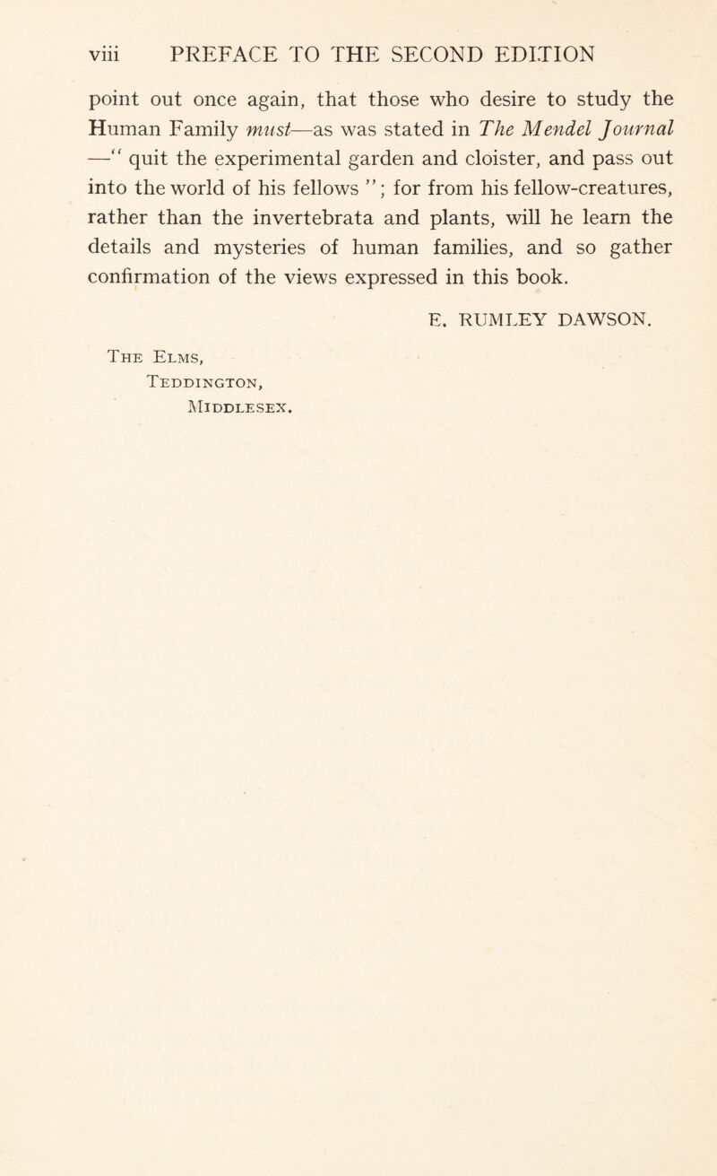 point out once again, that those who desire to study the Human Family mast—as was stated in The Mendel Journal —quit the experimental garden and cloister, and pass out into the world of his fellows for from his fellow-creatures, rather than the invertebrata and plants, will he learn the details and mysteries of human families, and so gather confirmation of the views expressed in this book. E. RUMLEY DAWSON. The Elms, Teddington, Middlesex.