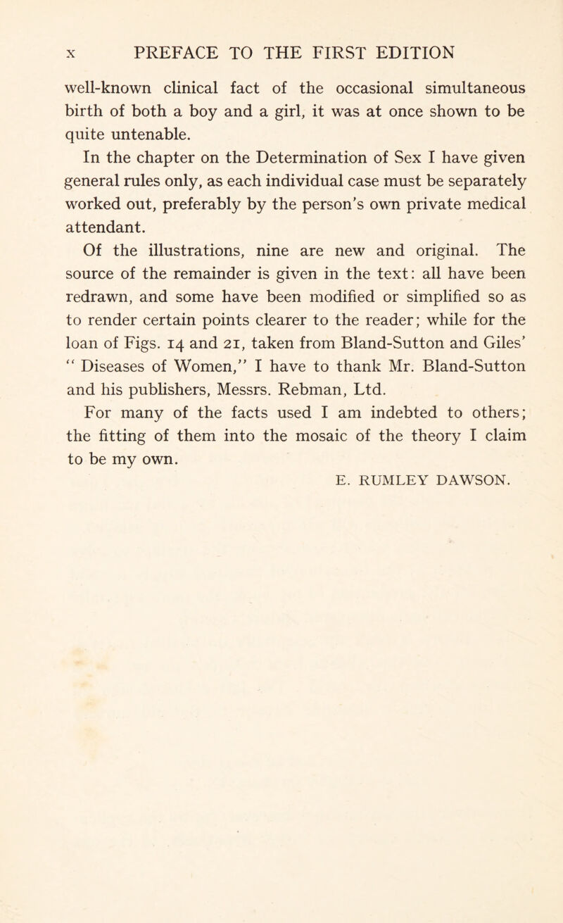 well-known clinical fact of the occasional simultaneous birth of both a boy and a girl, it was at once shown to be quite untenable. In the chapter on the Determination of Sex I have given general rules only, as each individual case must be separately worked out, preferably by the person's own private medical attendant. Of the illustrations, nine are new and original. The source of the remainder is given in the text: all have been redrawn, and some have been modified or simplified so as to render certain points clearer to the reader; while for the loan of Figs. 14 and 21, taken from Bland-Sutton and Giles' ‘‘ Diseases of Women, I have to thank Mr. Bland-Sutton and his pubhshers, Messrs. Rebman, Ltd. For many of the facts used I am indebted to others; the fitting of them into the mosaic of the theory I claim to be my own. E. RUMLEY DAWSON.