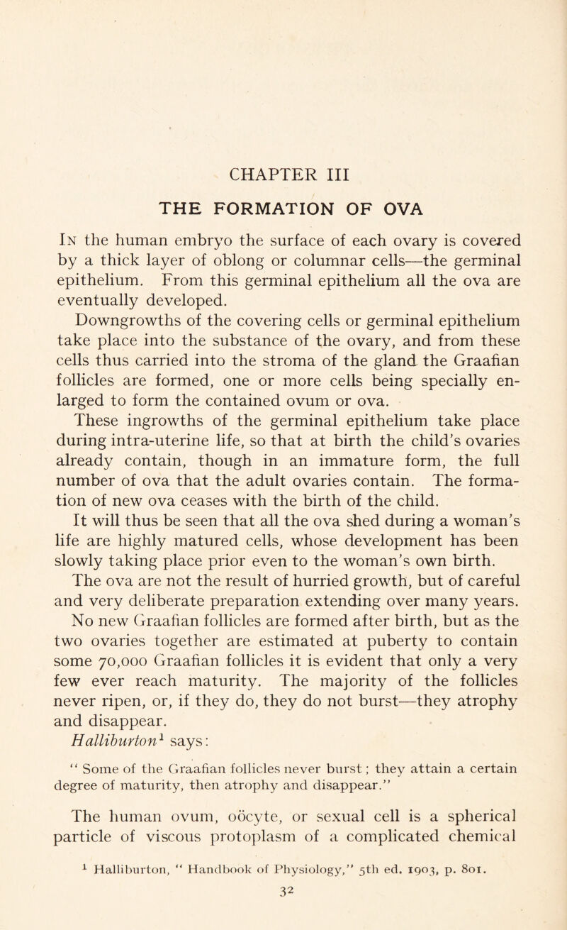 THE FORMATION OF OVA In the human embryo the surface of each ovary is covered by a thick layer of oblong or columnar cells—the germinal epithelium. From this germinal epithelium all the ova are eventually developed. Downgrowths of the covering cells or germinal epithelium take place into the substance of the ovary, and from these cells thus carried into the stroma of the gland the Graafian follicles are formed, one or more cells being specially en- larged to form the contained ovum or ova. These ingrowths of the germinal epithelium take place during intra-uterine life, so that at birth the child’s ovaries already contain, though in an immature form, the full number of ova that the adult ovaries contain. The forma- tion of new ova ceases with the birth of the child. It will thus be seen that all the ova shed during a woman’s life are highly matured cells, whose development has been slowly taking place prior even to the woman’s own birth. The ova are not the result of hurried growth, but of careful and very deliberate preparation extending over many years. No new Graafian follicles are formed after birth, but as the two ovaries together are estimated at puberty to contain some 70,000 Graafian follicles it is evident that only a very few ever reach maturity. The majority of the follicles never ripen, or, if they do, they do not burst—they atrophy and disappear. Halliburton^ says: “ Some of the Graafian follicles never burst; they attain a certain degree of maturity, then atrophy and disappear. The human ovum, oocyte, or sexual cell is a spherical particle of viscous protoplasm of a complicated chemical ^ Halliburton, “ Handbook of Physiology,” 5th ed. IQ03, p. 801.