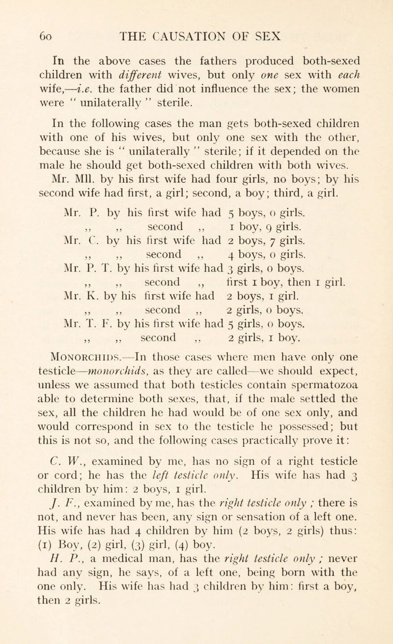 In the above cases the fathers produced both-sexed children with different wives, but only one sex with each wife,—i.e. the father did not influence the sex; the women were unilaterally ” sterile. In the following cases the man gets both-sexed children with one of his wives, but only one sex with the other, because she is “ unilaterally ” sterile; if it depended on the male he should get both-sexed children with both wives. Mr. Mil. by his first wife had four girls, no boys; by his second wife had first, a girl; second, a boy; third, a girl. iVlr. P. by his first wife had 5 boys, o girls. ,, ,, second ,, i boy, 9 girls. Mr. C. by his first wife had 2 boys, 7 girls. ,, ,, second ,, 4 boys, 0 girls. Mr. P. T. by his first wife had 3 girls, 0 boys. ,, ,, second ,, first i boy, then i girl. Mr. K. by his first wife had 2 boys, i girl. ,, ,, second ,, 2 girls, 0 boys. Mr. T. F. by his first wife had 5 girls, o boys. ,, ,, second ,, 2 girls, i boy. Monorciiids.—In those cases where men have only one testicle—monorciiids, as they are called—we should expect, unless we assumed that both testicles contain spermatozoa able to determine both sexes, that, if the male settled the sex, all the children he had would be of one sex only, and would correspond in sex to the testicle he possessed; but this is not so, and the following cases practically prove it: C. W., examined by me, has no sign of a right testicle or cord; he has the left testicle only. His wife has had 3 children by him: 2 boys, i girl. /. F., examined by me, has the ri^ht testicle only ; there is not, and never has been, any sign or sensation of a left one. His wife has had 4 children by him (2 bo^^s, 2 girls) thus: (i) Boy, (2) girl, (3) girl, (4) boy. H. P., a medical man, has the right testicle only ; never had any sign, he says, of a left one, being born with the one only. His wife has liad 3 children bv him: first a boy, then 2 girls.