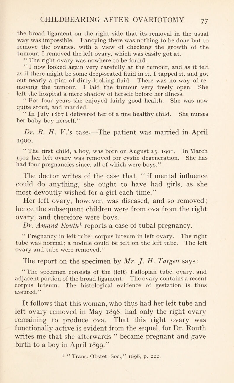 the broad ligament on the right side that its removal in the usual way was impossible. Fancying there was nothing to be done but to remove the ovaries, with a view of checking the growth of the tumour, I removed the left ovary, which was easily got at. “The right ovary was nowhere to be found. “ I now looked again very carefully at the tumour, and as it felt as if there might be some deep-seated fluid in it, I tapped it, and got out nearly a pint of dirty-looking fluid. There was no way of re- moving the tumour. I laid the tumour very freely open. She left the hospital a mere shadow of herself before her illness. “ For four years she enjoyed fairly good health. She was now quite stout, and married. “ In July 1887 I delivered her of a fine healthy child. She nurses her baby boy herself.” Dr. R. H. V.’s case.—The patient was married in April 1900. “ The first child, a boy, was born on August 25, 1901. In March 1902 her left ovary was removed for cystic degeneration. She has had four pregnancies since, all of which were boys.” The doctor writes of the case that, ‘‘ if mental influence could do anything, she ought to have had girls, as she most devoutly wished for a girl each time.’' Her left ovary, however, was diseased, and so removed; hence the subsequent children were from ova from the right ovary, and therefore were boys. Dr. Amand Routh} reports a case of tubal pregnancy. “ Pregnancy in left tube; corpus luteum in left ovary. The right tube was normal; a nodule could be felt on the left tube. The left ovary and tube were removed.” The report on the specimen by Mr. J. H. Targett says: “ The specimen consists of the (left) Fallopian tube, ovary, and adjacent portion of the broad ligament. The ovary contains a recent corpus luteum. The histological evidence of gestation is thus assured.” It follows that this woman, who thus had her left tube and left ovary removed in May 1898, had only the right ovary remaining to produce ova. That this right ovary was functionally active is evident from the sequel, for Dr. Routh writes me that she afterwards “ became pregnant and gave birth to a boy in April 1899.”