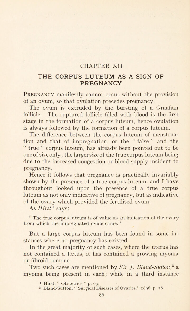 THE CORPUS LUTEUM AS A SIGN OF PREGNANCY Pregnancy manifestly cannot occur without the provision of an ovum, so that ovulation precedes pregnancy. The ovum is extruded by the bursting of a Graahan follicle. The ruptured follicle filled with blood is the first stage in the formation of a corpus luteum, hence ovulation is always followed by the formation of a corpus luteum. The difference between the corpus luteum of menstrua- tion and that of impregnation, or the false ” and the “ true ” corpus luteum, has already been pointed out to be one of size only; the larger size of the true corpus luteum being due to the increased congestion or blood supply incident to pregnancy. Hence it follows that pregnancy is practically invariably shown by the presence of a true corpus luteum, and I have throughout looked upon the presence of a true corpus luteum as not only indicative of pregnancy, but as indicative of the ovary which provided the fertilised ovum. As Hirst ^ says: “ The true corpus luteum is of value as an indication of the ovary from which the impregnated ovule came.” But a large corpus luteum has been found in some in- stances where no pregnancy has existed. In the great majority of such cases, where the uterus has not contained a foetus, it has contained a growing myoma or fibroid tumour. Two such cases are mentioned by Sir J. Bland-SuUon^ a myoma being present in each; while in a third instance 1 Hirst, “ Obstetrics,” p. 63. 2 Bland-Sutton, ” Surgical Diseases of Ovaries,” 1896, p. 18.