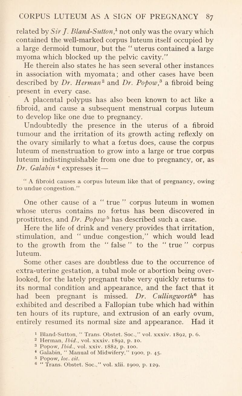 related by Sir J. Bland-Sutton,^ not only was the ovary which contained the well-marked corpus luteum itself occupied by a large dermoid tumour, but the “ uterus contained a large myoma which blocked up the pelvic cavity.” He therein also states he has seen several other instances in association with myomata; and other cases have been described by Dr. Herman^ and Dr. Popow,^ a fibroid being present in every case. A placental polypus has also been known to act like a fibroid, and cause a subsequent menstrual corpus luteum to develop like one due to pregnancy. Undoubtedly the presence in the uterus of a fibroid tumour and the irritation of its growth acting reflexly on the ovary similarly to what a foetus does, cause the corpus luteum of menstruation to grow into a large or true corpus luteum indistinguishable from one due to pregnancy, or, as Dr. Galahin expresses it— “ A fibroid causes a corpus luteum like that of pregnancy, owing to undue congestion.” One other cause of a ” true ” corpus luteum in women whose uterus contains no foetus has been discovered in prostitutes, and Dr. Popow^ has described such a case. Here the life of drink and venery provides that irritation, stimulation, and “ undue congestion,” which would lead to the growth from the ” false ” to the ” true ” corpus luteum. Some other cases are doubtless due to the occurrence of extra-uterine gestation, a tubal mole or abortion being over- looked, for the lately pregnant tube very quickly returns to its normal condition and appearance, and the fact that it had been pregnant is missed. Dr. CullingwortlD has exhibited and described a Fallopian tube which had within ten hours of its rupture, and extrusion of an early ovum, entirely resumed its normal size and appearance. Had it 1 Bland-Sutton, ” Trans. Obstet. Soc.,” vol. xxxiv. 1892, p. 6. 2 Herman, Ibid., vol. xxxiv. 1892, p. 10. ^ Popow, Ibid., vol. xxiv. 1882, p. 100. ^ Galabin, ” Manual of Midwifery,” 1900, p. 45. 5 Popow, loc. cit. ® ” Trans. Obstet. Soc.,” vol. xlii. 1900, p. 129.