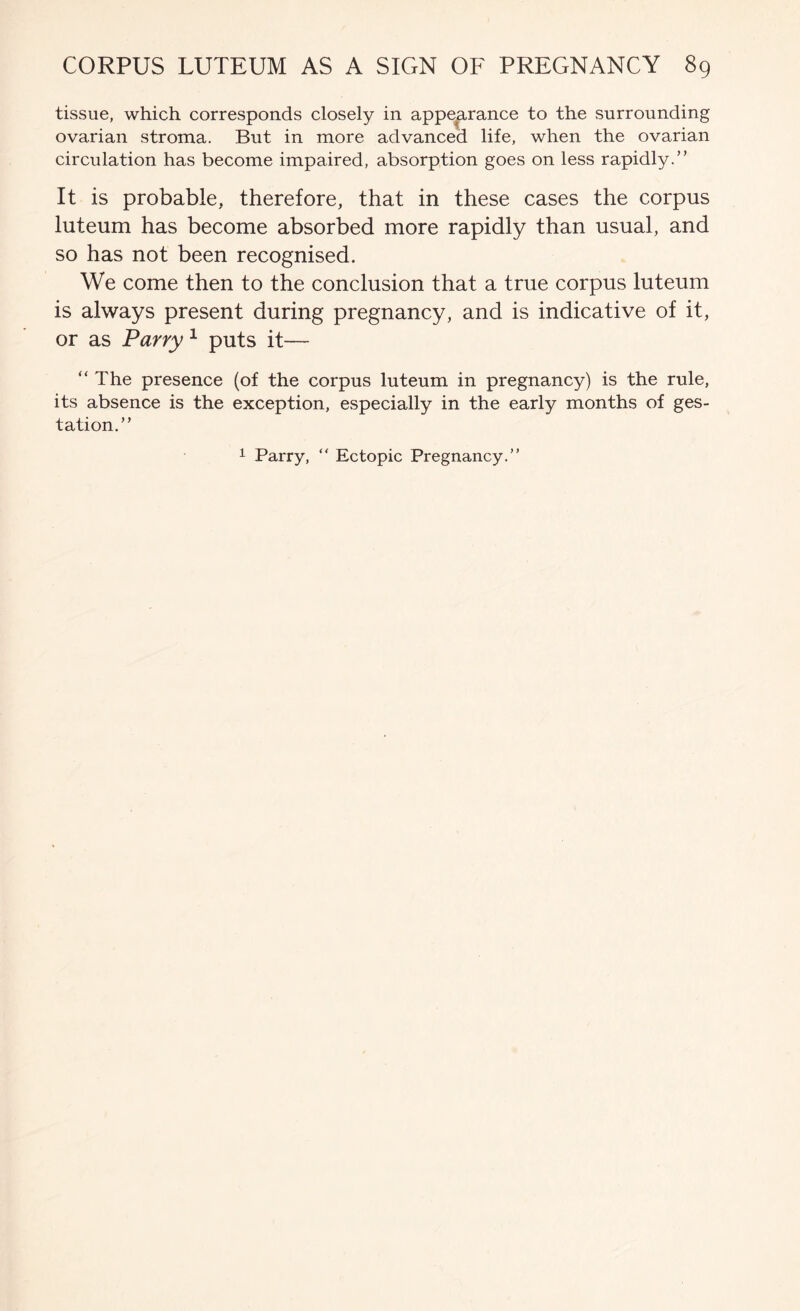 tissue, which corresponds closely in appearance to the surrounding ovarian stroma. But in more advanced life, when the ovarian circulation has become impaired, absorption goes on less rapidly.” It is probable, therefore, that in these cases the corpus luteum has become absorbed more rapidly than usual, and so has not been recognised. We come then to the conclusion that a true corpus luteum is always present during pregnancy, and is indicative of it, or as Parry ^ puts it— ” The presence (of the corpus luteum in pregnancy) is the rule, its absence is the exception, especially in the early months of ges- tation.” 1 Parry, ” Ectopic Pregnancy.”