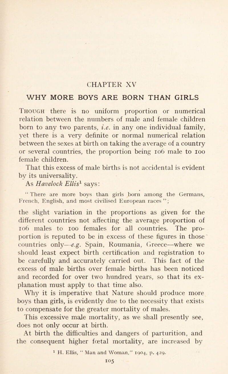 CHAPTER XV WHY MORE BOYS ARE BORN THAN GIRLS Though there is no uniform proportion or numerical relation between the numbers of male and female children born to any two parents, ix. in any one individual family, yet there is a very definite or normal numerical relation between the sexes at birth on taking the average of a country or several countries, the proportion being io6 male to loo female children. That this excess of male births is not accidental is evident by its universality. As Havelock Ellis^ says: “ There are more boys than girls born among the Germans, French, English, and most civilised European races the slight variation in the proportions as given for the different countries not affecting the average proportion of io6 males to loo females for all countries. The pro- portion is reputed to be in excess of these figures in those' countries only—e.g. Spain, Roumania, (ireece—where we should least expect birth certification and registration to be carefully and accurately carried out. This fact of the excess of male births over female births has been noticed and recorded for over two hundred years, so that its ex- planation must apply to that time also. Why it is imperative that Nature should produce more boys than girls, is evidently due to the necessity that exists to compensate for the greater mortality of males. This excessive male mortality, as we shall presently see, does not only occur at birth. At birth the difficulties and dangers of parturition, and the consequent higher foetal mortality, are increased by 1 H. Ellis, “ Man and Woman,” 1904, p. 429.