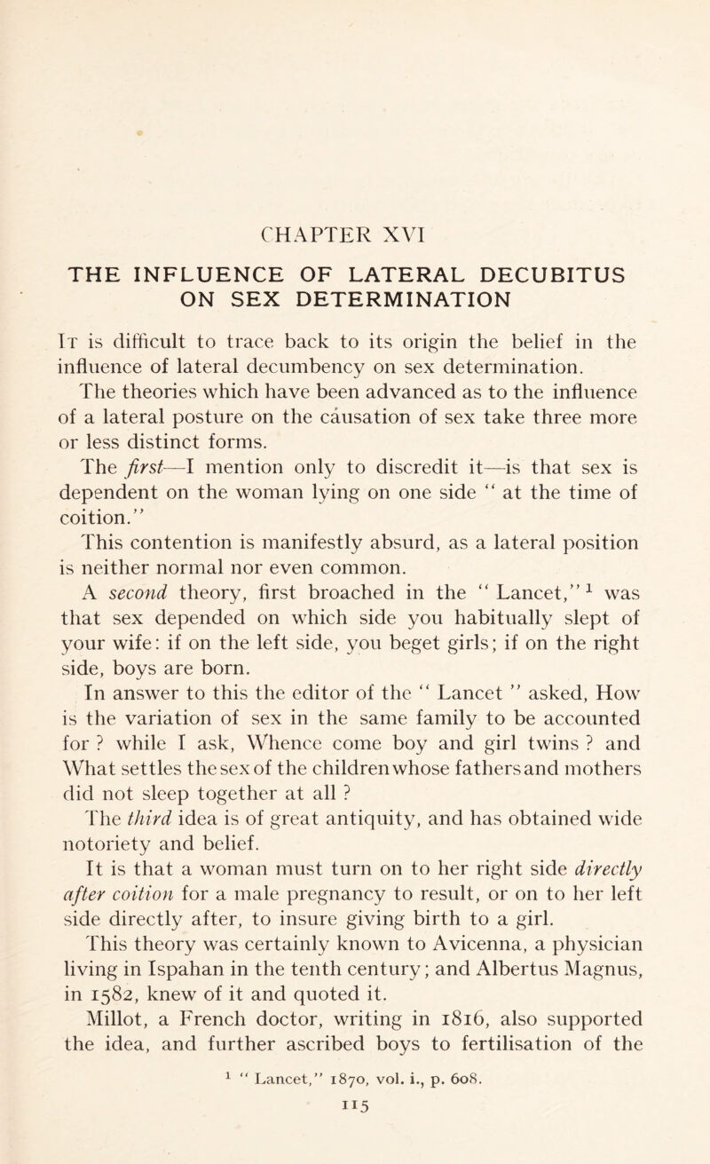 THE INFLUENCE OF LATERAL DECUBITUS ON SEX DETERMINATION It is difficult to trace back to its origin the belief in the influence of lateral decumbency on sex determination. The theories which have been advanced as to the influence of a lateral posture on the causation of sex take three more or less distinct forms. The first—I mention only to discredit it—is that sex is dependent on the woman lying on one side “ at the time of coition.’’ This contention is manifestly absurd, as a lateral position is neither normal nor even common. A second theory, first broached in the “Lancet,”^ was that sex depended on which side you habitually slept of your wife: if on the left side, you beget girls; if on the right side, boys are born. In answer to this the editor of the '' Lancet ” asked, How is the variation of sex in the same family to be accounted for ? while I ask. Whence come boy and girl twins ? and What settles the sex of the children whose fathers and mothers did not sleep together at all ? The third idea is of great antiquity, and has obtained wide notoriety and belief. It is that a woman must turn on to her right side directly after coition for a male pregnancy to result, or on to her left side directly after, to insure giving birth to a girl. This theory was certainly known to Avicenna, a physician living in Ispahan in the tenth century; and Albertus Magnus, in 1582, knew of it and quoted it. Millot, a French doctor, writing in 1816, also supported the idea, and further ascribed boys to fertilisation of the ^ “ Lancet,” 1870, vol. i., p. 608.