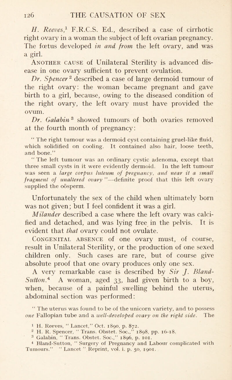 H. Reeves,^ F.R.C.S. Ed., described a case of cirrhotic right ovary in a woman the subject of left ovarian pregnancy. The foetus developed in and from the left ovary, and was a girl. Another cause of Unilateral Sterility is advanced dis- ease in one ovary sufficient to prevent ovulation. Dr. Spencer ^ described a case of large dermoid tumour of the right ovary: the woman became pregnant and gave birth to a girl, because, owing to the diseased condition of the right ovary, the left ovary must have provided the ovum. Dr. Galahin ^ showed tumours of both ovaries removed at the fourth month of pregnancy: “ The right tumour was a dermoid cyst containing gruel-like fluid, which solidifled on cooling. It contained also hair, loose teeth, and bone.” “ The left tumour was an ordinary cystic adenoma, except that three small cysts in it were evidently dermoid. In the left tumour was seen a large corpus l-uteum of pregnancy, and near it a small fragment of unaltered ovary ”—-definite proof that this left ovary supplied the oosperm. Unfortunately the sex of the child when ultimately born was not given; but I feel confident it was a girl. Milander described a case where the left ovary was calci- fied and detached, and was lying free in the pelvis. It is evident that that ovary could not ovulate. Congenital absence of one ovary must, of course, result in Unilateral Sterility, or the production of one sexed children only. Such cases are rare, but of course give absolute proof that one ovary produces only one sex. A very remarkable case is described by Sir J. Bland- Sutton.^ A woman, aged 33, had given birth to a boy, when, because of a painful swelling behind the uterus, abdominal section was performed: ” The uterus was found to be of the unicorn variety, and to possess one Fallopian tube and a well-developed ovary on the right side. The 1 H. Reeves, “ Lancet,” Oct. 1890, p. 872. - H. R. Spencer, “ Trans. Obstet. Soc.,” 1898, pp. 16-18. ^ Galahin, ” Trans. Obstet. Soc.,” 1896, p. loi. 4 Bland-Sutton, ” Surgery of Pregnancy and Labour complicated with Tumours.” ” Lancet ” Reprint, vol. i. p. 50, 1901.