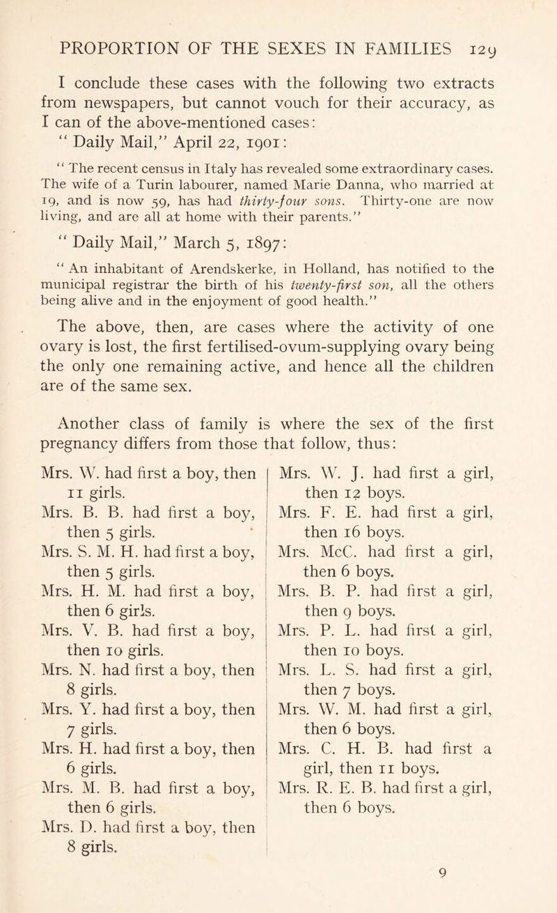 I conclude these cases with the following two extracts from newspapers, but cannot vouch for their accuracy, as I can of the above-mentioned cases: “ Daily Mail,’' April 22, 1901: “ The recent census in Italy has revealed some extraordinary cases. The wife of a Turin labourer, named Marie Danna, who married at 19, and is now 59, has had thirty-four sons. Thirty-one are now living, and are all at home with their parents,” Daily Mail,” March 5, 1897: “ An inhabitant of Arendskerke, in Holland, has notified to the municipal registrar the birth of his twenty-first son, all the others being alive and in the enjoyment of good health.” The above, then, are cases where the activity of one ovary is lost, the first fertilised-ovum-supplying ovary being the only one remaining active, and hence all the children are of the same sex. Another class of family is where the sex of the first pregnancy differs from those that follow, thus: Mrs. W. had first a boy, then II girls. Mrs. B. B. had first a boy, then 5 girls. Mrs. S. M. H. had first a boy, then 5 girls. Mrs. H. M. had first a boy, then 6 girls. Mrs. V. B. had first a boy, then 10 girls. Mrs. N. had first a boy, then 8 girls. Mrs. Y. had first a boy, then 7 girls. Mrs. H. had first a boy, then 6 girls. Mrs. M. B. had first a boy, then 6 girls. Mrs. D. had first a boy, then 8 girls. Mrs. W. J. had first a girl, then 12 boys. Mrs. F. E. had first a girl, then 16 boys. Mrs. McC. had first a girl, then 6 boys. Mrs. B. P. had first a girl, then 9 boys. Mrs. P. L. had first a girl, then 10 boys. Mrs. L. S. had first a girl, then 7 boys. Mrs. W. M. had first a girl, then 6 boys. Mrs. C. H. B. had first a girl, then ii boys. Mrs. R. E. B. had first a girl, then 6 boys. 9