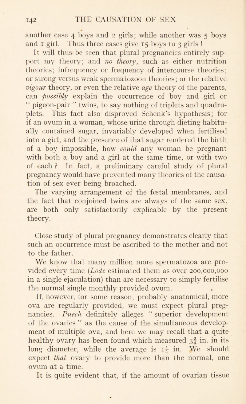 another case 4 boys and 2 girls; while another was 5 boys and I girl. Thus three cases give 15 boys to 3 girls ! It will thus be seen that plural pregnancies entirely sup- port my theory; and no theory, such as either nutrition theories; infrequency or frequency of intercourse theories; or strong versus weak spermatozoon theories; or the relative vigour theory, or even the relative age theory of the parents, can possibly explain the occurrence of boy and girl or “ pigeon-pair twins, to say nothing of triplets and quadru- plets. This fact also disproved Schenk's hypothesis; for if an ovum in a woman, whose urine through dieting habitu- ally contained sugar, invariably developed when fertilised into a girl, and the presence of that sugar rendered the birth of a boy impossible, how could any woman be pregnant with both a boy and a girl at the same time, or with two of each ? In fact, a preliminary careful study of plural pregnancy would have prevented many theories of the causa- tion of sex ever being broached. The varying arrangement of the foetal membranes, and the fact that conjoined twins are always of the same sex, are both only satisfactorily explicable by the present theory. Close study of plural pregnancy demonstrates clearly that such an occurrence must be ascribed to the mother and not to the father. We know that many million more spermatozoa are pro- vided every time (Lode estimated them as over 200,000,000 in a single ejaculation) than are necessary to simply fertilise the normal single monthly provided ovum. If, however, for some reason, probably anatomical, more ova are regularly provided, we must expect plural preg- nancies. Puech definitely alleges '' superior development of the ovaries  as the cause of the simultaneous develop- ment of multiple ova, and here we may recall that a quite healthy ovary has been found which measured gf in. in its long diameter, while the average is in. We should expect that ovary to provide more than the normal, one ovum at a time. It is quite evident that, if the amount of ovarian tissue