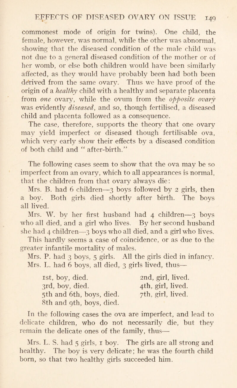 commonest mode of origin for twins). One child, the female, however, was normal, while the other was abnormal, showing that the diseased condition of the male child was not due to a general diseased condition of the mother or of her womb, or else both children would have been similarly affected, as they would have probably been had both been derived from the same ovary. Thus we have proof of the origin of a healthy child with a healthy and separate placenta from one ovary, while the ovum from the opposite ovary was evidently diseased, and so, though fertilised, a diseased child and placenta followed as a consequence. The case, therefore, supports the theory that one ovary may yield imperfect or diseased though fertilisable ova, which very early show their effects by a diseased condition of both child and after-birth.” The following cases seem to show that the ova may be so imperfect from an ovary, which to all appearances is normal, that the children from that ovary always die: Mrs. B. had 6 children—3 boys followed by 2 girls, then a boy. Both girls died shortly after birth. The boys all lived. Mrs. W. by her first husband had 4 children—3 boys who all died, and a girl who lives. By her second husband she had 4 children—3 boys who all died, and a girl who lives. This hardly seems a case of coincidence, or as due to the greater infantile mortality of males. Mrs. P. had 3 boys, 5 girls. All the girls died in infancy. Mrs. L. had 6 boys, all died, 3 girls lived, thus— 1st, boy, died. 2nd, girl, lived. 3rd, boy, died. 4th, girl, lived. 5th and 6th, boys, died. 7th, girl, lived. 8th and gth, boys, died. In the following cases the ova are imperfect, and lead to delicate children, who do not necessarily die, but they remain the delicate ones of the family, thus—• Mrs. L. S. had 5 girls, i boy. The girls are all strong and healthy. The boy is very delicate; he was the fourth child born, so that two healthy girls succeeded him.