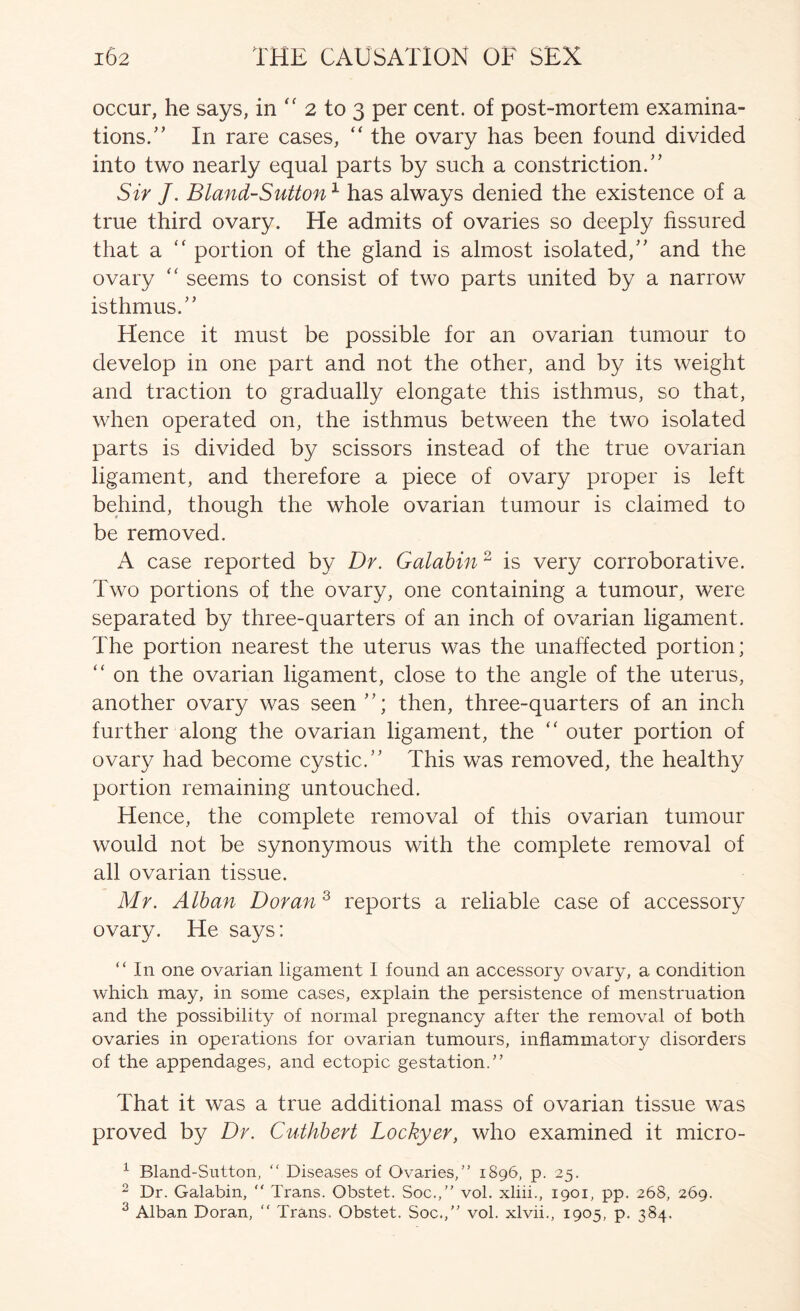 occur, he says, in “ 2 to 3 per cent, of post-mortem examina- tions.'’ In rare cases, “ the ovary has been found divided into two nearly equal parts by such a constriction.” Sir J. Bland-SuUon^ has always denied the existence of a true third ovary. He admits of ovaries so deeply fissured that a “ portion of the gland is almost isolated,” and the ovary '' seems to consist of two parts united by a narrow isthmus.” Hence it must be possible for an ovarian tumour to develop in one part and not the other, and by its weight and traction to gradually elongate this isthmus, so that, when operated on, the isthmus between the two isolated parts is divided by scissors instead of the true ovarian ligament, and therefore a piece of ovary proper is left behind, though the whole ovarian tumour is claimed to be removed. A case reported by Dr. Galahin ^ is very corroborative. Two portions of the ovary, one containing a tumour, were separated by three-quarters of an inch of ovarian ligament. The portion nearest the uterus was the unaffected portion; ” on the ovarian ligament, close to the angle of the uterus, another ovary was seen”; then, three-quarters of an inch further along the ovarian ligament, the ‘‘ outer portion of ovary had become cystic.” This was removed, the healthy portion remaining untouched. Hence, the complete removal of this ovarian tumour would not be synonymous with the complete removal of all ovarian tissue. Mr. Alban Doran ^ reports a reliable case of accessory ovary. He says: “ In one ovarian ligament I found an accessory ovary, a condition which may, in some cases, explain the persistence of menstruation and the possibility of normal pregnancy after the removal of both ovaries in operations for ovarian tumours, inflammatory disorders of the appendages, and ectopic gestation/’ That it was a true additional mass of ovarian tissue was proved by Dr. Cuthhert Lockyer, who examined it micro- ^ Bland-Sutton, “ Diseases of Ovaries,” 1896, p. 25. 2 Dr. Galabin, “ Trans. Obstet. Soc.,” vol. xliii., 1901, pp. 268, 269. ^ Alban Doran, ” Trans. Obstet. Soc.,” vol. xlvii., 1905, p, 384.