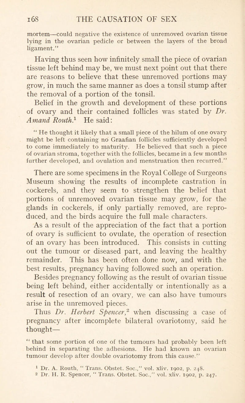 mortem—could negative the existence of unremoved ovarian tissue lying in the ovarian pedicle or between the layers of the broad ligament.’’ Having thus seen how infinitely small the piece of ovarian tissue left behind may be, we must next point out that there are reasons to believe that these unremoved portions may grow, in much the same manner as does a tonsil stump after the removal of a portion of the tonsil. Belief in the growth and development of these portions of ovary and their contained follicles was stated by Dr. Amand Routh.^ He said: “He thought it likely that a small piece of the hilum of one ovary might be left containing no Graafian follicles sufficiently developed to come immediately to maturity. He believed that such a piece of ovarian stroma, together with the follicles, became in a few months further developed, and ovulation and menstruation then recurred.” There are some specimens in the Royal College of Surgeons Museum showing the results of incomplete castration in cockerels, and they seem to strengthen the belief that portions of unremoved ovarian tissue may grow, for the glands in cockerels, if only partially removed, are repro- duced, and the birds acquire the full male characters. As a result of the appreciation of the fact that a portion of ovary is sufficient to ovulate, the operation of resection of an ovary has been introduced. This consists in cutting out the tumour or diseased part, and leaving the healthy remainder. This has been often done now, and with the best results, pregnancy having followed such an operation. Besides pregnancy following as the result of ovarian tissue being left behind, either accidentally or intentionally as a result of resection of an ovary, we can also have tumours arise in the unremoved pieces. Thus Dr. Herbert Spencer,^ when discussing a case of pregnancy after incomplete bilateral ovariotomy, said he thought— “ that some portion of one of the tumours had probably been left behind in separating the adhesions. He had known an ovarian tumour develop after double ovariotomy from this cause.” ^ Dr. A. Routh, “ Trans. Obstet. Soc.,” vol. xliv. 1902, p. 248. 2 Dr. H. R. Spencer, “ Trans. Obstet. Soc.,” vol. xliv. 1902, p. 247.