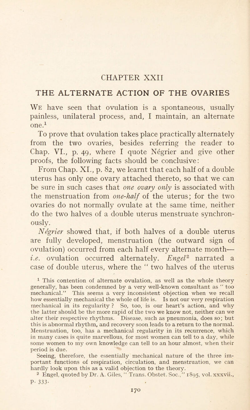 CHAPTER XXII THE ALTERNATE ACTION OF THE OVARIES We have seen that ovulation is a spontaneous, usually painless, unilateral process, and, I maintain, an alternate oned To prove that ovulation takes place practically alternately from the two ovaries, besides referring the reader to Chap. VL, p. 49, where I quote Negrier and give other proofs, the following facts should be conclusive: From Chap. XL, p. 82, we learnt that each half of a double uterus has only one ovary attached thereto, so that we can be sure in such cases that one ovary only is associated with the menstruation from one-half of the uterus; for the two ovaries do not normally ovulate at the same time, neither do the two halves of a double uterus menstruate synchron- ously. Negrier showed that, if both halves of a double uterus are fully developed, menstruation (the outward sign of ovulation) occurred from each half every alternate month— i.e. ovulation occurred alternately. EngeP narrated a case of double uterus, where the ‘‘ two halves of the uterus ^ This contention of alternate ovulation, as well as the whole theory generally, has been condemned by a very well-known consultant as “ too mechanical,” This seems a very inconsistent objection when we recall how essentially mechanical the whole of life is. Is not our very respiration mechanical in its regularity ? So, too, is our heart's action, and why the latter should be the more rapid of the two we know not, neither can we alter their respective rhythms. Disease, such as pneumonia, does so; but this is abnormal rhythm, and recovery soon leads to a return to the normal. Menstruation, too, has a mechanical regularity in its recurrence, which in many cases is quite marvellous, for most women can tell to a day, wEile some women to my own knowledge can tell to an hour almost, when their period is due. Seeing, therefore, the essentially mechanical nature of the three im- portant functions of respiration, circulation, and menstruation, we can hardly look upon this as a valid objection to the theory. 2 Engel, quoted by Dr. A. Giles, ” Trans. Obstet. Soc.,” 1895, vol. xxxvii.,