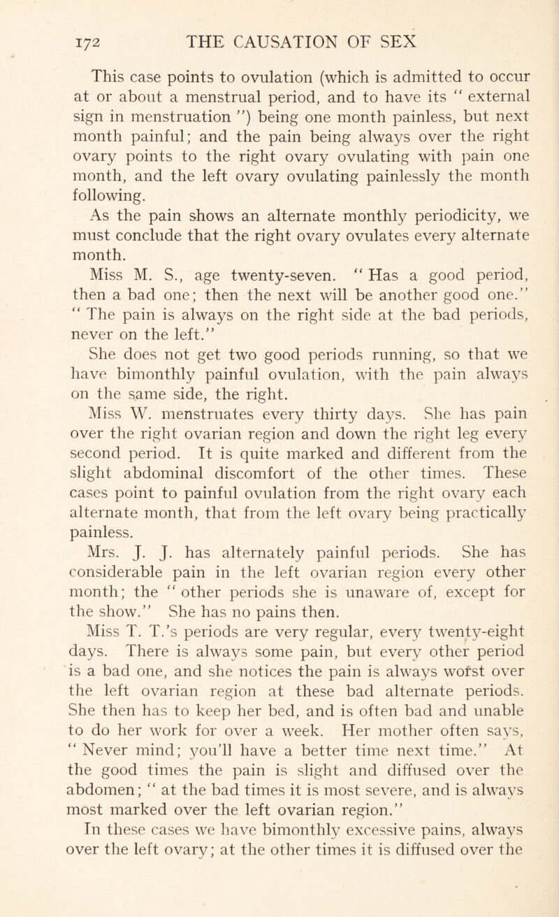 This case points to ovulation (which is admitted to occur at or about a menstrual period, and to have its external sign in menstruation being one month painless, but next month painful; and the pain being always over the right ovary points to the right ovary ovulating with pain one month, and the left ovary ovulating painlessly the month following. As the pain shows an alternate monthly periodicity, we must conclude that the right ovary ovulates every alternate month. Miss M. S., age twenty-seven. “ Has a good period, then a bad one; then the next will be another good one.” “ The pain is always on the right side at the bad periods, never on the left.” She does not get two good periods running, so that we have bimonthly painful ovulation, with the pain always on the same side, the right. Miss W. menstruates every thirty days. She has pain over the right ovarian region and down the right leg every second period. It is quite marked and different from the slight abdominal discomfort of the other times. These cases point to painful ovulation from the right ovary each alternate month, that from the left ovary being practically painless. Mrs. j- j- has alternately painful periods. She has considerable pain in the left ovarian region every other month; the '' other periods she is unaware of, except for the show.” She has no pains then. Miss T. T.’s periods are very regular, every twenty-eight days. There is always some pain, but every other period is a bad one, and she notices the pain is always worst over the left ovarian region at these bad alternate periods. She then has to keep her bed, and is often bad and unable to do her work for over a week. Her mother often says, ” Never mind; you’ll have a better time next time.” At the good times the pain is slight and diffused over the abdomen; ” at the bad times it is most severe, and is always most marked over the left ovarian region.” In these cases we have bimonthly excessive pains, always over the left ovary; at the other times it is diffused over the