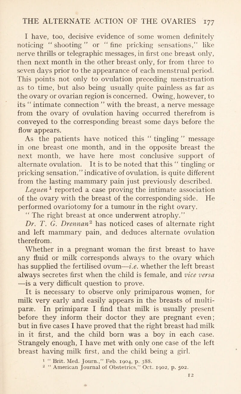 I have, too, decisive evidence of some women definitely noticing “ shootingor ‘‘ fine pricking sensations,” like nerve thrills or telegraphic messages, in first one breast only, then next month in the other breast only, for from three to seven days prior to the appearance of each menstrual period. This points not only to ovulation preceding menstruation as to time, but also being usually quite painless as far as the ovary or ovarian region is concerned. Owing, however, to its “ intimate connection ” with the breast, a nerve message from the ovary of ovulation having occurred therefrom is conveyed to the corresponding breast some days before the flow appears. As the patients have noticed this “ tingling ” message in one breast one month, and in the opposite breast the next month, we have here most conclusive support of alternate ovulation. It is to be noted that this “ tingling or pricking sensation,” indicative of ovulation, is quite different from the lasting mammary pain just previously described. Leguen ^ reported a case proving the intimate association of the ovary with the breast of the corresponding side. He performed ovariotomy for a tumour in the right ovary. “ The right breast at once underwent atrophy.” Dr. T. G. Drennan^ has noticed cases of alternate right and left mammary pain, and deduces alternate ovulation therefrom. Whether in a pregnant woman the first breast to have any fluid or milk corresponds always to the ovary which has supplied the fertilised ovum—i.e. whether the left breast always secretes first when the child is female, and vice versa —is a very difficult question to prove. It is necessary to observe only primiparous women, for milk very early and easily appears in the breasts of multi- parae. In primiparse I find that milk is usually present before they inform their doctor they are pregnant even; but in five cases I have proved that the right breast had milk in it first, and the child born was a boy in each case. Strangely enough, I have met with only one case of the left breast having milk first, and the child being a girl. 1 “ Brit. Med. Journ., Feb. 1904, p. 388. ^ “ American Journal of Obstetrics,” Oct. 1902, p. 502.