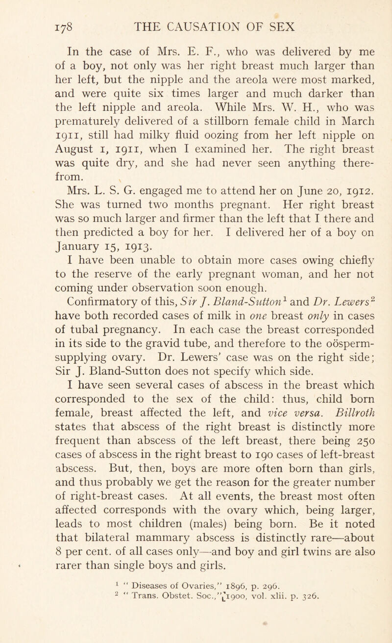 In the case of Mrs. E. F., who was delivered by me of a boy, not only was her right breast much larger than her left, but the nipple and the areola were most marked, and were quite six times larger and much darker than the left nipple and areola. While Mrs. W. H., who was prematurely delivered of a stillborn female child in March 1911, still had milky fluid oozing from her left nipple on August I, 1911, when I examined her. The right breast was quite dry, and she had never seen anything there- from. Mrs. L. S. G. engaged me to attend her on June 20, 1912. She was turned two months pregnant. Her right breast was so much larger and firmer than the left that I there and then predicted a boy for her. I delivered her of a boy on January 15, 1913. I have been unable to obtain more cases owing chiefly to the reserve of the early pregnant woman, and her not coming under observation soon enough. Confirmatory of this, Sir J. Bland-Sutton^ and Dr. Lewers^ have both recorded cases of milk in one breast only in cases of tubal pregnancy. In each case the breast corresponded in its side to the gravid tube, and therefore to the oosperm- supplying ovary. Dr. Lowers’ case was on the right side; Sir J. Bland-Sutton does not specify which side. I have seen several cases of abscess in the breast which corresponded to the sex of the child: thus, child born female, breast affected the left, and vice versa. Billroth states that abscess of the right breast is distinctly more frequent than abscess of the left breast, there being 250 cases of abscess in the right breast to 190 cases of left-breast abscess. But, then, boys are more often born than girls, and thus probably we get the reason for the greater number of right-breast cases. At all events, the breast most often affected corresponds with the ovary which, being larger, leads to most children (males) being born. Be it noted that bilateral mammary abscess is distinctly rare—about 8 per cent, of all cases only—and boy and girl twins are also rarer than single boys and girls. ^ “ Diseases of Ovaries,” 1896, p. 296. 2 ” Trans. Obstet. Soc.,”lI90o, vol. xlii. p. 326.