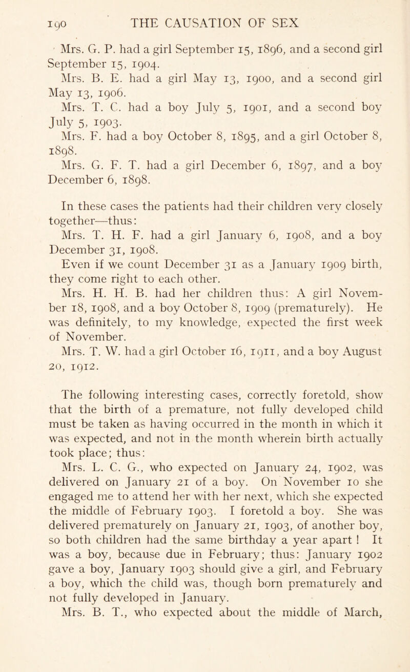 Mrs. G. P. had a girl September 15, 1896, and a second girl vSeptember 15, 1904. Mrs. B. E. had a girl May 13, 1900, and a second girl May 13, 1906. Mrs. T. C. had a boy July 5, 1901, and a second boy July 5, 1903. Mrs. F. had a boy October 8, 1895, and a girl October 8, 1898. Mrs. G. F. T. had a girl December 6, 1897, and a bo}'^ December 6, 1898. In these cases the patients had their children very closely together—thus: Mrs. T. H. F. had a girl January 6, 1908, and a boy December 31, 1908. Even if we count December 31 as a January 1909 birth, they come right to each other. Mrs. H. H. B. had her children thus: A girl Novem- ber 18, 1908, and a boy October 8, 1909 (prematurely). He was definitely, to my knowledge, expected the first week of November. Mrs. T. W. had a girl October 16, 1911, and a boy August 20, 1912. The following interesting cases, correctly foretold, show that the birth of a premature, not fully developed child must be taken as having occurred in the month in which it was expected, and not in the month wherein birth actually took place; thus: Mrs. L. C. G., who expected on January 24, 1902, was delivered on January 21 of a boy. On November 10 she engaged me to attend her with her next, which she expected the middle of February 1903. I foretold a boy. She was delivered prematurely on January 21, 1903, of another boy, so both children had the same birthday a year apart ! It was a boy, because due in February; thus: January 1902 gave a boy, January 1903 should give a girl, and February a boy, which the child was, though born prematurely and not fully developed in January. Mrs. B. T., who expected about the middle of March,