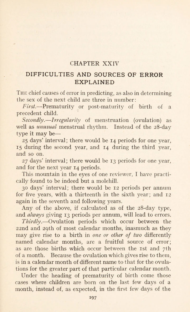 CHAPTER XXIV DIFFICULTIES AND SOURCES OF ERROR EXPLAINED The chief causes of error in predicting, as also in determining the sex of the next child are three in number: First.—Prematurity or post-maturity of birth of a precedent child. Secondly.—Irregularity of menstruation (ovulation) as well as unusual menstrual rhythm. Instead of the 28-day type it may be— 25 days’ interval; there would be 14 periods for one year, 15 during the second year, and 14 during the third year, and so on. 27 days’ interval; there would be 13 periods for one year, and for the next year 14 periods. This mountain in the eyes of one reviewer, I have practi- cally found to be indeed but a molehill. 30 days’ interval; there would be 12 periods per annum for five years, with a thirteenth in the sixth year; and 12 again in the seventh and following years. Any of the above, if calculated as of the 28-day type, and always giving 13 periods per annum, will lead to errors. Thirdly.—Ovulation periods which occur between the 22nd and 29th of most calendar months, inasmuch as they may give rise to a birth in one or other of two differently named calendar months, are a fruitful source of error; as are those births which occur between the ist and 7th of a month. Because the ovulation which gives rise to them, is in a calendar month of different name to that for the ovula- tions for the greater part of that particular calendar month. Under the heading of prematurity of birth come those cases where children are born on the last few days of a month, instead of, as expected, in the first few days of the