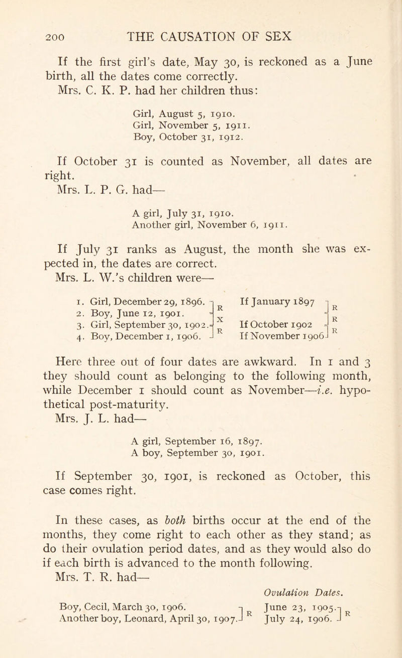 If the first girl's date, May 30, is reckoned as a June birth, all the dates come correctly. Mrs. C. K. P. had her children thus: Girl, August 5, 1910. Girl, November 5, 1911. Boy, October 31, 1912. If October 31 is counted as November, all dates are right. Mrs. L. P. G. had—- A girl, July 31, 1910. Another girl, November 6, 1911. If July 31 ranks as August, the month she was ex- pected in, the dates are correct. Mrs. L. W.'s children were— 1. 2. 3- 4- Girl, December 29, 1896. - Boy, June 12, 1901. Girl, September 30, 1902.= Boy, December i, 1906. - R X R If January 1897 - If October 1902 = If November 1906- Here three out of four dates are awkward. In i and 3 they should count as belonging to the following month, while December i should count as November—i.e. hypo- thetical post-maturity. Mrs. J. L. had— A girl, September 16, 1897. A boy, September 30, 1901. If September 30, 1901, is reckoned as October, this case comes right. In these cases, as both births occur at the end of the months, they come right to each other as they stand; as do their ovulation period dates, and as they would also do if each birth is advanced to the month following. Mrs. T. R. had— Ovulation Dates. Boy, Cecil, March 30, 1906. -1 June 23, 1905.-1 Another boy, Leonard, April 30, 1907.-I July 24, 1906. J