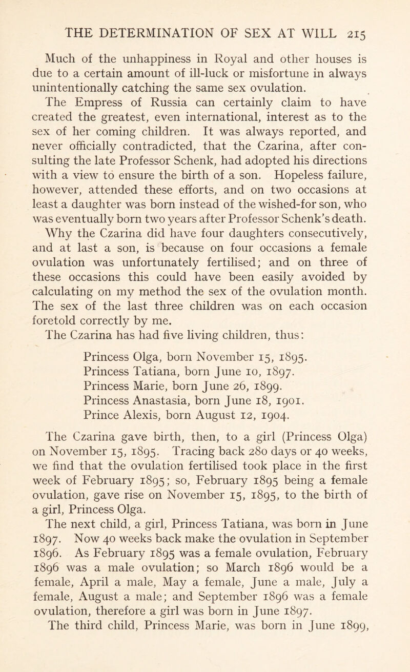 Much of the unhappiness in Royal and other houses is due to a certain amount of ill-luck or misfortune in always unintentionally catching the same sex ovulation. The Empress of Russia can certainly claim to have created the greatest, even international, interest as to the sex of her coming children. It was always reported, and never officially contradicted, that the Czarina, after con- sulting the late Professor Schenk, had adopted his directions with a view to ensure the birth of a son. Hopeless failure, however, attended these efforts, and on two occasions at least a daughter was born instead of the wished-for son, who was eventually born two years after Professor Schenk’s death. Why the Czarina did have four daughters consecutively, and at last a son, is because on four occasions a female ovulation was unfortunately fertilised; and on three of these occasions this could have been easily avoided by calculating on my method the sex of the ovulation month. The sex of the last three children was on each occasion foretold correctly by me. The Czarina has had five living children, thus: Princess Olga, born November 15, 1895. Princess Tatiana, born June 10, 1897. Princess Marie, born June 26, 1899. Princess Anastasia, born June 18, 1901. Prince Alexis, born August 12, 1904. The Czarina gave birth, then, to a girl (Princess Olga) on November 15, 1895. Tracing back 280 days or 40 weeks, we find that the ovulation fertilised took place in the first week of February 1895; so, February 1895 being a female ovulation, gave rise on November 15, 1895, to the birth of a girl, Princess Olga. The next child, a girl, Princess Tatiana, was born in June 1897. Now 40 weeks back make the ovulation in September 1896. As February 1895 was a female ovulation, February 1896 was a male ovulation; so March 1896 would be a female, April a male, May a female, June a male, July a female, August a male; and September 1896 was a female ovulation, therefore a girl was born in June 1897. The third child. Princess Marie, was born in June 1899,