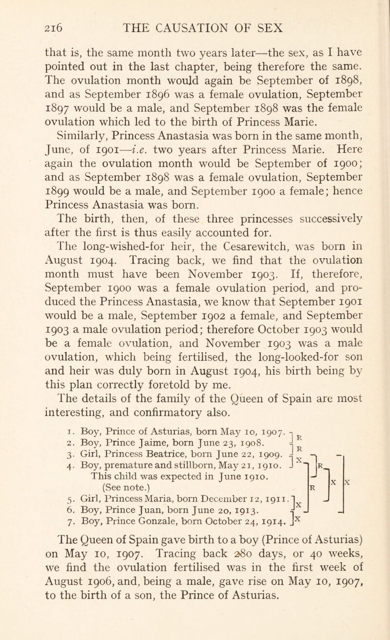 that is, the same month two years later—the sex, as I have pointed out in the last chapter, being therefore the same. The ovulation month would again be September of 1898, and as September 1896 was a female ovulation, September 1897 would be a male, and September 1898 was the female ovulation which led to the birth of Princess Marie. Similarly, Princess Anastasia was born in the same month, June, of 1901—i.e. two years after Princess Marie. Here again the ovulation month would be September of 1900; and as September 1898 was a female ovulation, September 1899 would be a male, and September 1900 a female; hence Princess Anastasia was born. The birth, then, of these three princesses successively after the first is thus easily accounted for. The long-wished-for heir, the Cesarewitch, was born in August 1904. Tracing back, we find that the ovulation month must have been November 1903. If, therefore, September 1900 was a female ovulation period, and pro- duced the Princess Anastasia, we know that September 1901 would be a male, September 1902 a female, and September 1903 a male ovulation period; therefore October 1903 would be a female ovulation, and November 1903 was a male ovulation, which being fertilised, the long-looked-for son and heir was duly born in August 1904, his birth being by this plan correctly foretold by me. The details of the family of the Queen of Spain are most interesting, and confirmatory also. T. 2. 3- 4- 5- 6. 7. Boy, Prince of Asturias, born May 10, 1907 Boy, Prince Jaime, born June 23, 1908. Girl, Princess Beatrice, born June 22, 1909. ^ Boy, premature and stillborn. May 21, 1910. J  n This child was expected in June 1910. (See note.) Girl, Princess Maria, born December 12, 1911. | Boy, Prince Juan, born June 20, 1913. J Boy, Prince Gonzale, born October 24, 1914. J X X ]h R X X The Queen of Spain gave birth to a boy (Prince of Asturias) on May 10, 1907. Tracing back ^8o days, or 40 weeks, we find the ovulation fertilised was in the first week of August 1906, and, being a male, gave rise on May 10, 1907, to the birth of a son, the Prince of Asturias.