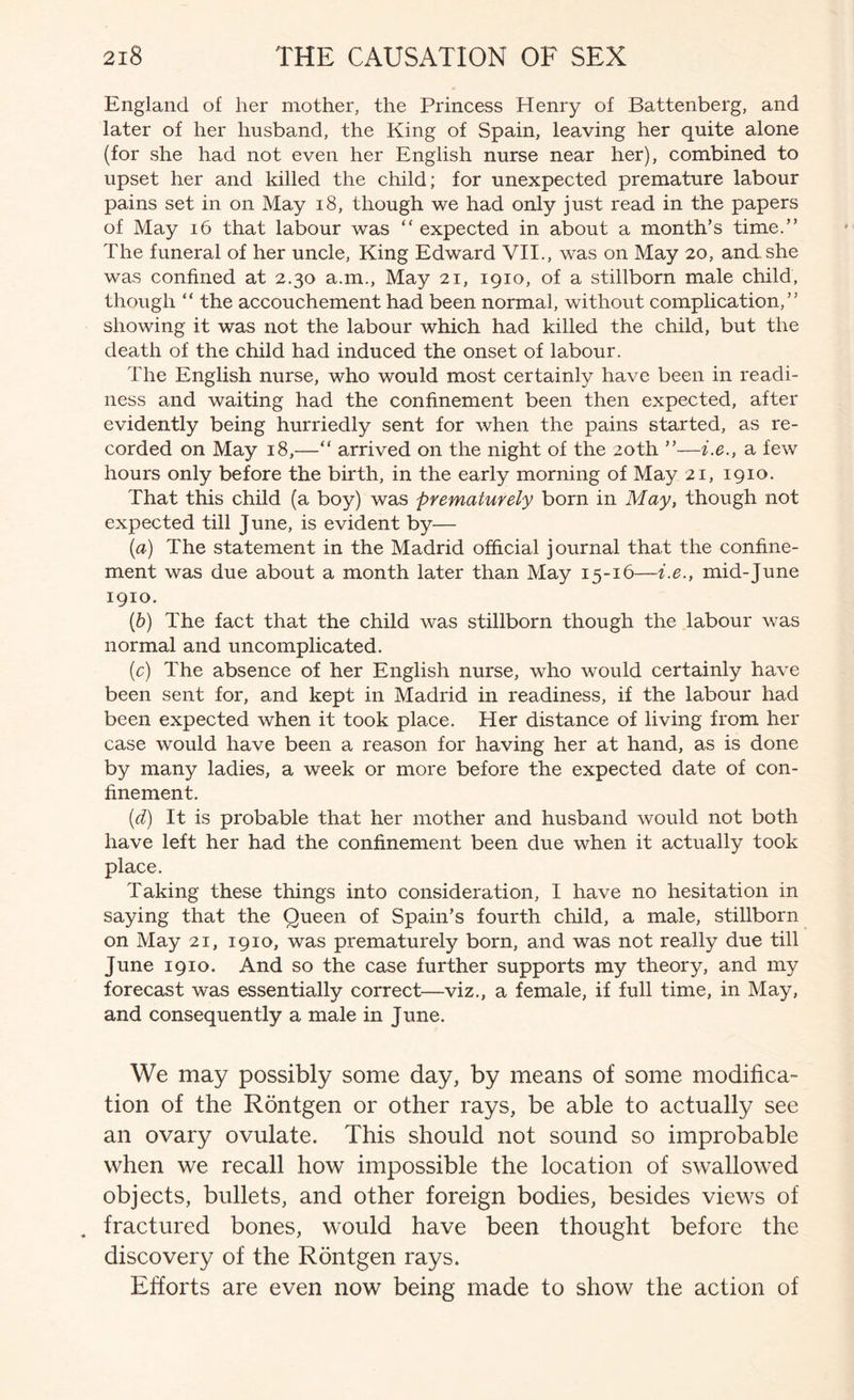 England of her mother, the Princess Henry of Battenberg, and later of her husband, the King of Spain, leaving her quite alone (for she had not even her English nurse near her), combined to upset her and killed the child; for unexpected premature labour pains set in on May i8, though we had only just read in the papers of May i6 that labour was “ expected in about a month’s time.” The funeral of her uncle. King Edward VII., was on May 20, and she was confined at 2.30 a.m.. May 21, 1910, of a stillborn male child, though “ the accouchement had been normal, without complication,” showing it was not the labour which had killed the child, but the death of the child had induced the onset of labour. The English nurse, who would most certainly have been in readi- ness and waiting had the confinement been then expected, after evidently being hurriedly sent for when the pains started, as re- corded on May 18,—“ arrived on the night of the 20th ”—i.e., a few hours only before the birth, in the early morning of May 21, 1910. That this child (a boy) was prematurely born in May, though not expected till J une, is evident by— {a) The statement in the Madrid official journal that the confine- ment was due about a month later than May 15-16—i.e., mid-June 1910. {h) The fact that the child was stillborn though the labour was normal and uncomplicated. {c) The absence of her English nurse, who would certainly have been sent for, and kept in Madrid in readiness, if the labour had been expected when it took place. Her distance of living from her case would have been a reason for having her at hand, as is done by many ladies, a week or more before the expected date of con- finement. {d) It is probable that her mother and husband would not both have left her had the confinement been due when it actually took place. Taking these things into consideration, I have no hesitation in saying that the Queen of Spain’s fourth child, a male, stillborn on May 21, 1910, was prematurely born, and was not really due till June 1910. And so the case further supports my theory, and my forecast was essentially correct—viz., a female, if full time, in May, and consequently a male in June. We may possibly some day, by means of some modifica- tion of the Rontgen or other rays, be able to actually see an ovary ovulate. This should not sound so improbable when we recall how impossible the location of swallowed objects, bullets, and other foreign bodies, besides views of , fractured bones, would have been thought before the discovery of the Rontgen rays. Efforts are even now being made to show the action of