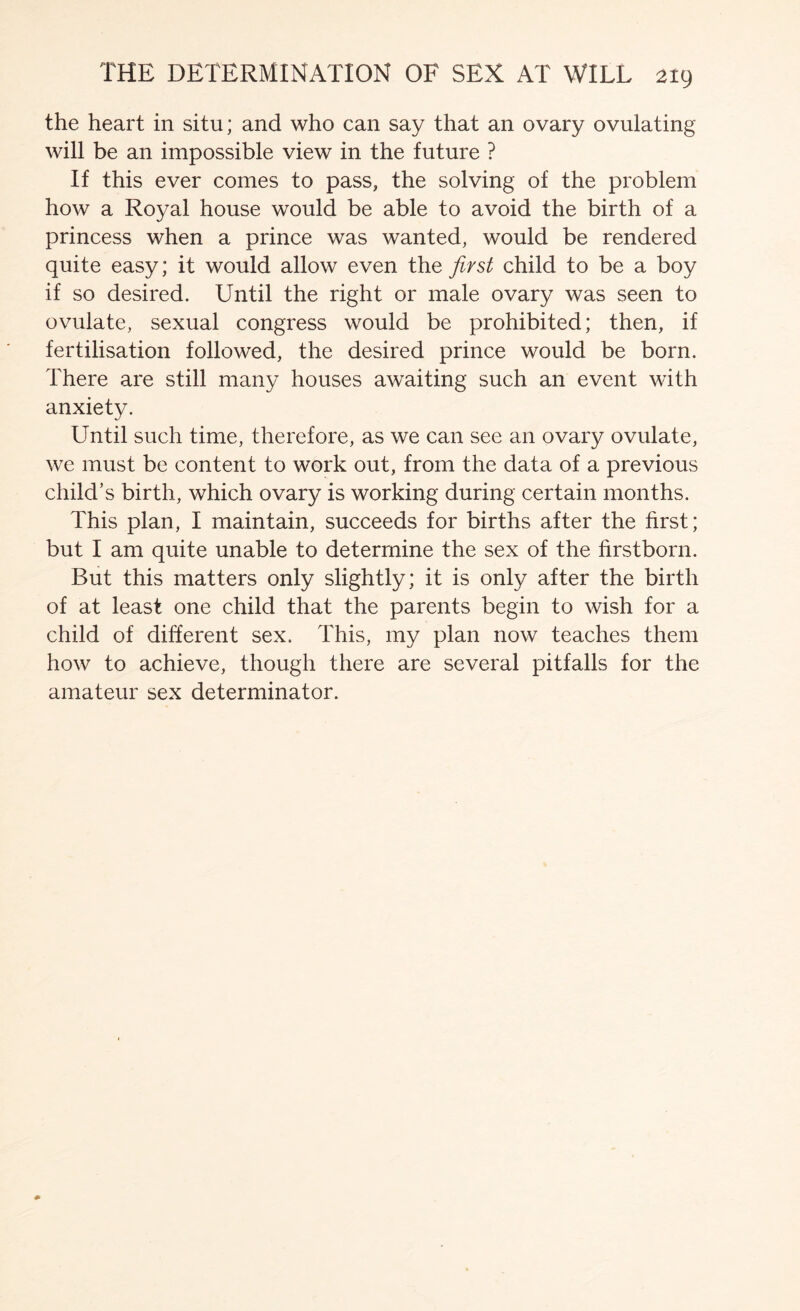 the heart in situ; and who can say that an ovary ovulating will be an impossible view in the future ? If this ever comes to pass, the solving of the problem how a Royal house would be able to avoid the birth of a princess when a prince was wanted, would be rendered quite easy; it would allow even the first child to be a boy if so desired. Until the right or male ovary was seen to ovulate, sexual congress would be prohibited; then, if fertilisation followed, the desired prince would be born. There are still many houses awaiting such an event with anxiety. Until such time, therefore, as we can see an ovary ovulate, we must be content to work out, from the data of a previous child’s birth, which ovary is working during certain months. This plan, I maintain, succeeds for births after the first; but I am quite unable to determine the sex of the firstborn. But this matters only slightly; it is only after the birth of at least one child that the parents begin to wish for a child of different sex. This, my plan now teaches them how to achieve, though there are several pitfalls for the amateur sex determinator.