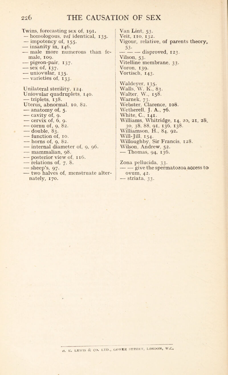 Twins, forecasting sex of, 191. — homologous, vel identical, 135. — impotency of, 155. — insanity in, 146. -— male more numerous than fe- male, 109. — pigeon-pair, 137. — sex of, 137. — uniovular, 135. — varieties of, 133. Unilateral sterility, 124. Uniovular quadruplets, 140. — triplets, 138. Uterus, abnormal, 10, 82. — anatomy of, 5. — cavity of, 9. — cervix of, 6, 9. -— cornu of, 9, 82. — double, 83. — function of, 10. — horns of, 9, 82. — internal diameter of, 9, 96. — mammalian, 98. — posterior view of, 116. — relations of, 7, 8. — sheep’s, 97. — two halves of, menstruate alter- nately, 170. Van Lint, 53. Veit, no, 132. Vigour, relative, of parents theory,. I 53- I disproved, 123. I Vilson, 53. : Vitelline membrane, 33. Voron, 139. Vortisch, 143. Waldeyer, 135. Walls, W. K., 83. Walter, W., 158. Warnek, 73. Webster, Clarence, 108. Wetherell, J. A., 76. White, C., 141. Williams, Whitridge, 14, 20, 21, 30, 38, 88, 91, 136, 138. Williamson, H., 84, 92. Will-Jill, 154. Willoughby, Sir Francis, 128. Wilson, Andrew, 52. I — Thomas, 94, 136. Zona pellucida, 33. give the spermatozoa access ta ovum, 42. — striata, 33. K. LEWIS CO. LTD., GOWER STREET, LONDON, W.C