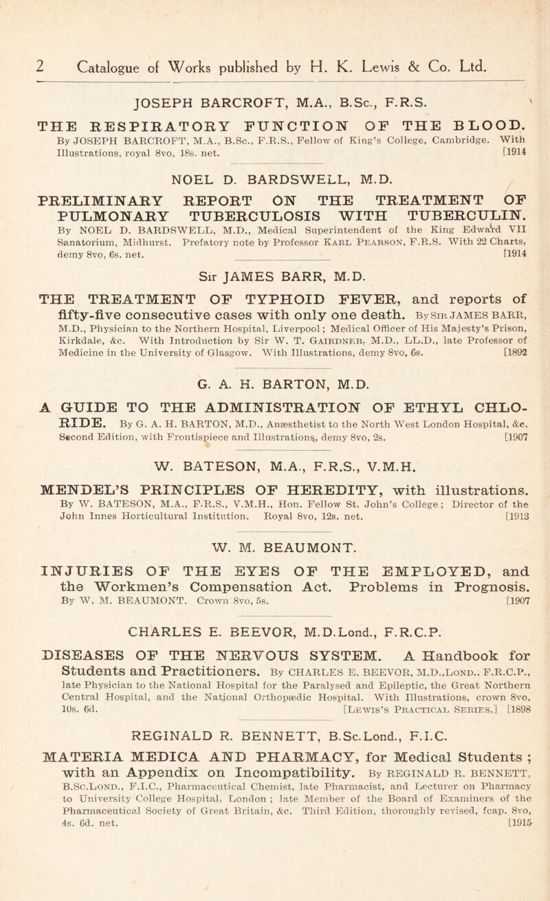 JOSEPH BARCROFT, M.A., B.Sc., F.R.S. THE RESPIRATORY EUHCTIOH OF THE BLOOD. By JOSEPH BARCROFT, M.A., B.Sc., F.R.S., Fellow of King’s College, Cambridge. With Illustrations, royal 8vo, 18s. net. [1914 NOEL D. BARDSV7ELL, M.D. PRELIMINARY REPORT ON THE TREATMENT OF PULMONARY TUBERCULOSIS WITH TUBERCULIN. By NOEL D. BARDSWELL, M.D., Medical Superintendent of the King EdwaVd VII Sanatorium, Midhurst. Prefatory note by Professor Kabl Peakson, F.R.S. With 22 Charts, demy 8vo, 6s. net. [1914 Sir JAMES BARR, M.D. THE TREATMENT OF TYPHOID FEVER, and reports of fifty-five consecutive cases with only one death. BySm james barr, M.D., Physician to the Northern Hospital, Liverpool; Medical Officer of His Majesty’s Prison, Kirkdale, &c. With Introduction by Sir W. T. Gaikdner, M.D., LL.D., late Professor of Medicine in the University of Glasgow. With Illustrations, demy 8vo, 6s. [1892 G. A. H. BARTON, M.D. A G-UIDE TO THE ADMINISTRATION OF ETHYL CHLO- RIDE. By G. A. H. BARTON, M.D., Ansesthetist to the North West London Hospital, &e. Second Edition, with Frontispiece and Illustrations, demy 8vo, 2s. [1907 W. BATESON, M.A., F.R.S., V.M.H. MENDEL’S PRINCIPLES OF HEREDITY, with illustrations. By AV. BATESON, M.A., F.R.S., V.M.H., Hon. Fellow St. John’s College; Director of the John Innes Horticultural Institution. Royal 8vo, 12s. net. [1913 W. M. BEAUMONT. INJURIES OF THE EYES OF THE EMPLOYED, and the Workmen’s Compensation Act. Problems in Prognosis. By W. M. BEAUMONT. Crown 8vo, 5s. [1907 CHARLES E. BEEVOR, M.D.Lond., F.R.C.P. DISEASES OP THE NERVOUS SYSTEM. A Handbook for Students and Practitioners. By Charles e. beevor, m.d.,lond.. f.r.c.p., late Physician to the National Hospital for the Paralysed and Epileptic, the Great Northern Central Hospital, and the National Orthopaedic Hospital. AVith Illustrations, crown 8vo, 10s. 6d. [Lewis’s Practicae Series.] [1898 REGINALD R. BENNETT, B.Sc.Lond., F.I.C. MATERIA MEDICA AND PHARMACY, for Medical Students ; with an Appendix on Incompatibility. By Reginald r. bennett, B.Sc.Lond., F.I.C., Pha.rmaceutical Chemist, late Pharmacist, and Lecturer on Pharmacy to University College Hospital, London ; late Member of the Board of Examiners of the Pharmaceutical Society of Great Britain, &c. Third Edition, thoroughly revised, fcap. 8vo, 4s. 6d. net. [1915