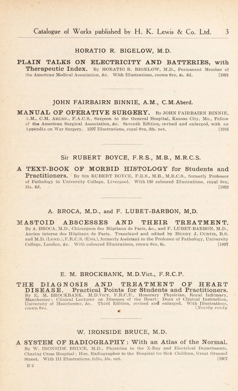 HORATIO R. BIGELOW, M.D. PLAIN TALKS ON ELECTRICITY AND BATTERIES, with Therapeutic Index. By HORATIO R. BIGELOW, M.D., Permanent Member of the American Medical Association, &c. With Illustrations, crown 8vo, 4s. 6d. [1891 JOHN FAIRBAIRN BINNIE, AM., C.M.Aberd. MANUAL OF OPERATIVE SURGERY. By john fairbairn binnie, A.M., C.M. Abebd., F.A.C.S., Surgeon to the General Hospital, Kansas City, Mo., Fellow of the American Surgical Association, &c. Seventh Edition, revised and enlarged, with an Appendix on War Surgery. 1597 Illustrations, royal 8vo, 32s. net. [1916 Sir RUBERT BOYCE, F.R.S., M.B., M.R.C.S. A TEXT-BOOK OF MORBID HISTOLOGY for Students and Practitioners. By Sm RUBERT BOYCE, F.R.S., M.B., M.R.C.S., formerly Professor of Pathology in University College, Liverpool. With 130 coloured Illustrations, royal 8vo, 31s. 6d. [1892 A. BROCA, M.D., and F. LUBET-BARBON, M.D. MASTOID ABSCESSES AND THEIR TREATMENT. By A. BROCA, M.D., Chirurgeon des Hopitaux de Paris, &c., and F. LUBET-BARBON, M.D., Ancien interne des Hopitaux de Paris. Translated and edited by Henby J. Cubtis, B.S. and M.D. (LoNB.), F.R.C.S. (Eng.), formerly Assistant to the Professor of Pathology, University College, London, &c. With coloured Illustrations, crown 8vo, 6s. [1897 E. M. BROCKBANK, M.D.Viet., F.R.C.P. THE DIAGNOSIS AND TREATMENT OF HEART DISEASE. Practical Points for Students and Practitioners. By E. M. BROCKBANK, M.D.Vict. F.R.C.P., Honorary Physician, Royal Infirmary, Manchester; Clinical Lecturer on Diseases of the Heart; Dean of Clinical Instruction, University of Manchester, &c. Third Edition, revised and enlarged. With Illustrations, crown 8vo. [Nearly ready 0 W. IRONSIDE BRUCE, M.D. A SYSTEM OF RADIOGRAPHY: With an Atlas of the Normal. By W. IRONSIDE BRUCE, M.D., Physician to the X-Ray and Electrical Departments, Charing Cross Hospital; Hon. Radiographer to the Hospital for Sick Children, Great Ormond Street. With 111 Illustrations, folio, 15s. net. [1907 B 2