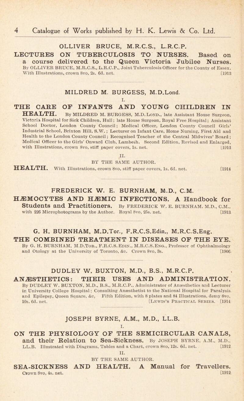 OLLIVER BRUCE, M.R.C.S., L.R.C.P. LECTURES ON TUBERCULOSIS TO NURSES. Based on a course delivered to the Queen Victoria Jubilee Nurses. By OLLIVER BRUCE, M.R.C.S., L.R.C.P., Joint Tuberculosis Officer for the County of Essex. With Illustrations, crown 8vo, 2s. 6(3. net. [1913 MILDRED M. BURGESS, M.D.Lond. I. THE CARE OF INFANTS AND YOUNG CHILDREN IN HEALTH. By MILDRED M. BURGESS, M.D.Lond., late Assistant House Surgeon, Victoria, Hospital for Sick Children, Hull; late House Surgeon, Royal Free Hospital; Assistant School Doctor, London County Council; Medical Officer, London County Council Girls’ Industrial School, Brixton Hill, S.W. ; Lecturer on Infant Care, Home Nursing, First Aid and Health to the London County Council; Recognised Teacher of the Central Midwives’ Board ; Medical Officer to the Girls’ Onward Club, Lambeth. Second Edition, Revised and Enlarged, with Illustrations, crown 8vo, stiff paper covers, Is. net. [1913 II. BY THE SAME AUTHOR. HEALTH. With Illustrations, crown 8vo, stiff paper covers. Is. 6d. net. [1914 FREDERICK W. E. BURNHAM, M.D., C.M. HJEMOCYTES AND H^MIC INFECTIONS. A Handbook for Students and Practitioners. By Frederick w. e. burnham, m.d., c.m., with 226 Microphotograms by the Author. Royal 8vo, 25s. net. [1913 G. H. BURNHAM, M.D.Tor., F.R.C.S.Edin., M.R.C.S.Eng:. THE COMBINEr) TREATMENT IN DISEASES OF THE EYE. By G. H. BURNHAM, M.D.Tor., F.R.C.S.Edin., M.R.C.S.Eng., Professor of Ophthalmology and Otology at the University of Toronto, etc. Crown 8vo, 3s. [1906- DUDLEY W. BUXTON, M.D., B.S., M.R.C.P. ANAESTHETICS: THEIR USES AND ADMINISTRATION. By DUDLEY W. BUXTON, M.D., B.S., M.R.C.P., Administrator of Anesthetics and Lecturer in University College Hospital; Consulting Anesthetist to the National Hospital for Paralysis and Epilepsy, Queen Square, &c. Fifth Edition, with 8 plates and 84 Illustrations, demy 8vo, 10s. 6d. net. [LR-Ras’s Practical Series. [1914 JOSEPH BYRNE, A.M., M.D., LL.B. I. ON THE PHYSIOLOGY OF THE SEMICIRCULAR CANALS, and their Relation to Sea-Sickness. By Joseph byrne, a.m., m.d., LL.B. Illustrated with Diagrams, Tables and a Chart, crown 8vo, 12s. 6d. net, [1912 II. BY THE SAME AUTHOR. SEA-SICKNESS AND HEALTH. A Manual for Travellers. Crown 8vo, 4s. net. [1912.