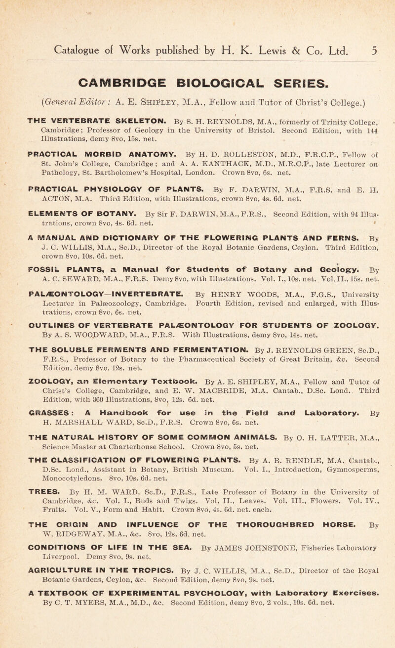 CAMBRIDGE BIOLOGICAL SERIES. {Oe^ieral Editor: A. E. Shipley, M.A., Fellow and Tutor of Christ’s College.) I THE VERTEBRATE SKELETON. By S. H. REYNOLDS, M.A., formerly of Trinity College, Cambridge; Professor of Geology in the University of Bristol. Second Edition, with 144 Illustrations, demy 8vo, 15s. net. PRACTICAL MORBID ANATOMY. By H. D. ROLLESTON, M.D., F.R.C.P., Fellow of St. John’s College, Cambridge; and A. A. KANTHACK, M.D., M.R.C.P,, late Lecturer on Pathology, St. Bartholomew’s Hospital, London, Crown 8vo, 6s. net. PRACTICAL PHYSIOLOGY OF PLANTS. By P. DARWIN, M.A., E.R.S. and E. H. ACTON, M.A. Third Edition, with Illustrations, crown 8vo, 4s. 6d. net. ELEMENTS OF BOTANY. By Sir F. DARWIN, M.A., F.R.S., Second Edition, with 94 Illus- trations, crown 8vo, 4s. 6d. net. * A MANUAL AND DICTIONARY OF THE FLOWERING PLANTS AND FERNS. By J. C. WILLIS, M.A., Sc.D., Director of the Royal Botanic Gardens, Ceylon. Third Edition, crown 8vo, 10s. 6d. net. c FOSSIL PLANTS, a. Manual ‘for Students O'f Botany and Geolog:y. By A, C. SEWARD, M.A., F.R.S. Demy 8vo, with Illustrations. Vol. I., 10s. net. Vol. II., 15s. net. PALAEONTOLOGY—INVERTEBRATE. By HENRY WOODS, M.A., P.G.S., University Lecturer in Palgeozoology, Cambridge. Fourth Edition, revised and enlarged, with Illus- trations, crown 8vo, 6s. net. OUTLINES OF VERTEBRATE PALAEONTOLOGY FOR STUDENTS OF ZOOLOGY. By A. S. WOOpWARD, M.A., F.R.S. With Illustrations, demy 8vo, 14s. net. THE SOLUBLE FERMENTS AND FERMENTATION. By J. REYNOLDS GREEN, Sc.D., F.R.S., Professor of Botany to the Pharmaceutical Society of Great Britain, &c. Second Edition, demy 8vo, 12s. net. ZOOLOGY, an Elementary Textioook. By A. E. SHIPLEY, M.A., Fellow and Tutor of Christ’s College, Cambridge, and E. W. MACBRIDE, M.A. Cantab., D.Sc. Lond., Third Edition, Avith 360 Illustrations, 8vo, 12s, 6d, net. GRASSES: A Handbook -for use in the Field and Laboratory. By H. MARSHALL WARD, Sc.D., F.R.S. Crown 8vo, 6s. net. THE NATURAL HISTORY OF SOME COMMON ANIMALS. By O. H. LATTER, M.A., Science Master at Charterhouse School. Crown 8vo, 5s. net. * THE CLASSIFICATION OF FLOWERING PLANTS. By A. B. RENDLE, M.A. Cantab., D.Sc. Lond., Assistant in Botany, British Museum. Vol. I., Introduction, Gymnosperms, Monocotyledons. 8vo, 10s. 6d, net. TREES. By H. M. WARD, Sc.D,, F.R.S., Late Professor of Botany in the University of Cambridge, &c. Vol. I., Buds and Twigs. Vol. II., Leaves. Vol. III., Flowers. Vol. IV,, Fruits. Vol. V., Form and Habit. Crown 8vo, 4s. 6d. net. each. THE ORIGIN AND INFLUENCE OF THE THOROUGHBRED HORSE. By W. RIDGEWAY, M.A., &c. 8vo, 12s. 6d. net. CONDITIONS OF LIFE IN THE SEA. By JAMES JOHNSTONE, Fisheries Laboratory Liverpool. Demy 8vo, 9s. net. AGRICULTURE IN THE TROPICS. By J. C. WILLIS, M.A., Sc.D., director of the Royal Botanic Gardens, Ceylon, &c. Second Edition, demy 8vo, 9s. net. A TEXTBOOK OF EXPERIMENTAL PSYCHOLOGY, with Laboratory Exercises. By C. T. MYERS, M.A., M.D., &c. Second Edition, demy 8vo, 2 vols., 10s. 6d. net.