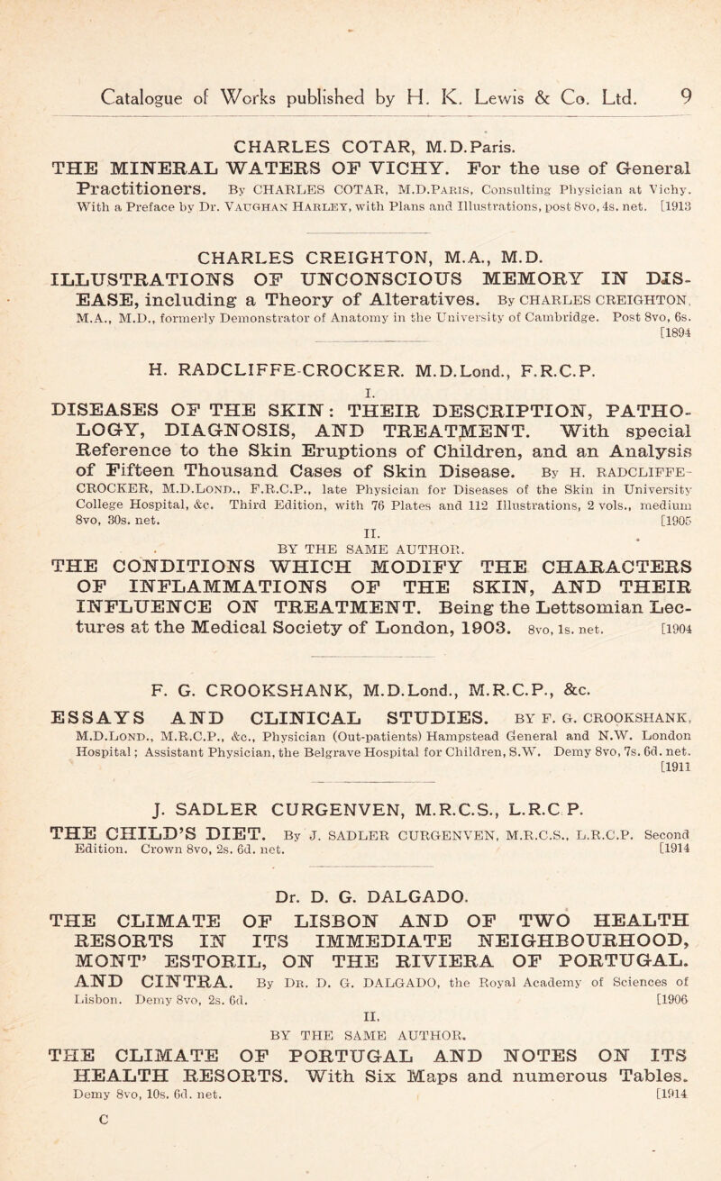 CHARLES COTAR, M.D.Paris. THE MINERAL WATERS OE VICHY. For the use of General FractitionerS. By Charles cotar, M.D.Paris, Consulting Physician at Vichy. With a Preface by Dr. Vaughan Haruet, with Plans and Illustrations, post 8vo, 4s. net. [1913 CHARLES CREIGHTON, M.A., M.D. ILLUSTRATIONS OF UNCONSCIOUS MEMORY IN DIS- EASE, including a Theory of Alteratives. By Charles creighton, M.A., M.D., formerly Demonstrator of Anatomy in the University of Cambridge. Post 8vo, 6s. [1894 H. RADCLIFFE-CROCKER. M.D.Lond., F.R.C.P. I. DISEASES OF THE SKIN: THEIR DESCRIPTION, PATHO- LOGY, DIAGNOSIS, AND TREATMENT. With special Reference to the Skin Eruptions of Children, and an Analysis of Fifteen Thousand Cases of Skin Disease. By h. radclipfe- CROCKER, M.D.Lond., F.R.C.P., late Physician for Diseases of the Skin in University College Hospital, &c. Third Edition, with 76 Plates and 112 Illustrations, 2 vols., medium 8vo, 30s. net. [1905 II. BY THE SAME AUTHOR. THE CONDITIONS WHICH MODIFY THE CHARACTERS OF INFLAMMATIONS OF THE SKIN, AND THEIR INFLUENCE ON TREATMENT. Being the Lettsomian Lec- tures at the Medical Society of London, 1903. svo, is. net. [1904 F. G. CROOKSHANK, M.D.Lond., M.R.C.P., &c. ESSAYS AND CLINICAL STUDIES, by f. g. crookshank, M.D.Lond., M.R.C.P., &c.. Physician (Out-patients) Hampstead General and N.W. London Hospital; Assistant Physician, the Belgrave Hospital for Children, S.W. Demy Svo, 7s. 6d. net. [1911 J. SADLER CURGENVEN, M.R.C.S., L.R.C P. THE CHILD’S DIET. By J. SADLER CURGENVEN, M.R.C.S.. L.R.C.P. Edition. Crown 8vo, 2s. 6d. net. Second [1914 Dr. D. G. DALGADO. THE CLIMATE OF LISBON AND OF TWO HEALTH RESORTS IN ITS IMMEDIATE NEIGHBOURHOOD, MONT’ ESTORIL, ON THE RIVIERA OF PORTUGAL. AND CINTRA. By Dk. D. G. DALGADO, the Royal Academy of Sciences of Lisbon. Demy Svo, 2s. 6d. [1906 II. BY THE SAME AUTHOR. THE CLIMATE OP PORTUGAL AND NOTES ON ITS HEALTH RESORTS. With Six Maps and numerous Tables. Demy Svo, 10s. 6d. net. [1914 C