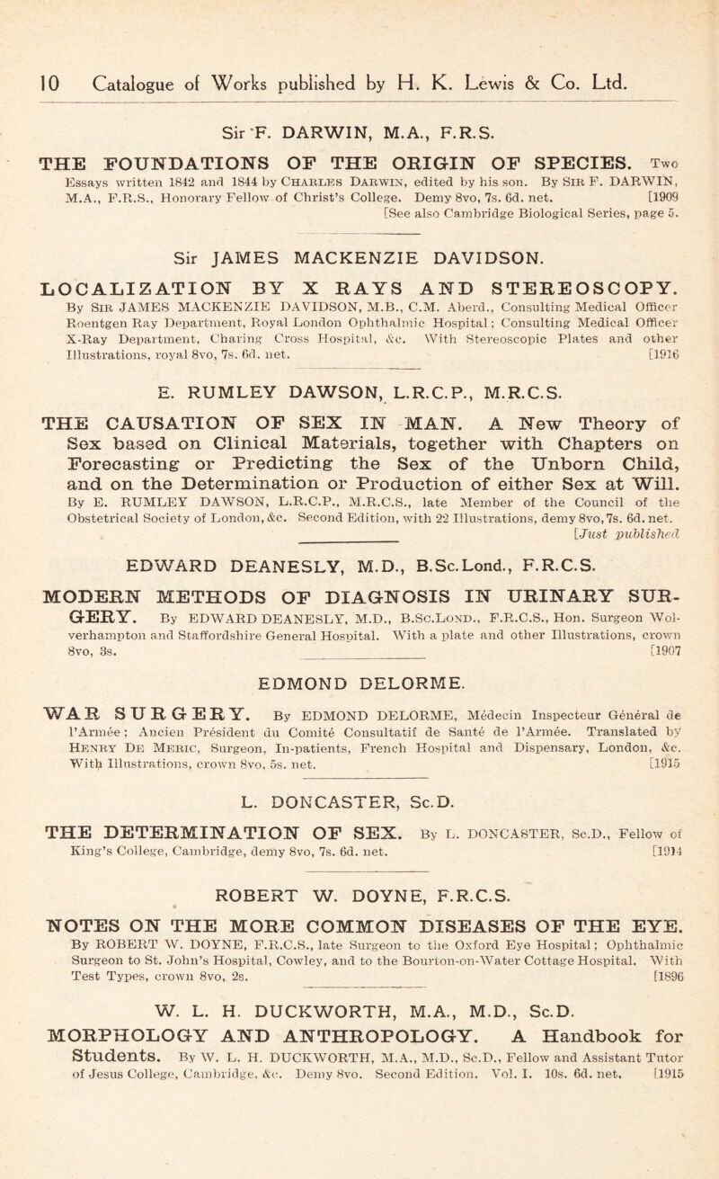 Sir'F. DARWIN, M.A., F.R.S. THE FOUNDATIONS OF THE ORIGIN OF SPECIES. Two Essays written 1842 and 1844 by Chables Dab win, edited by his son. By Sib F. DARWIN, M.A., F.R.S., Honorary Fellow of Christ’s College. Demy 8vo, 7s. 6d. net. [1909 [See also Cambridge Biological Series, page 5. Sir JAMES MACKENZIE DAVIDSON. LOCALIZATION BY X RAYS AND STEREOSCOPY. By Sib JAMES MACKENZIE DAVIDSON, M.B., C.M. Aberd., Consulting Medical Officer Roentgen Ray Department, Royal London Ophthalmic Hospital; Consulting Medical Officer X-Ray Department, Charing Cross Hospital, Ac. With Stereoscopic Plates and other Illustrations, royal 8vo, 7s. fkl. net. [1916 E. RUMLEY DAWSON, L.R.C.P., M.R.C.S. THE CAUSATION OF SEX IN MAN. A New Theory of Sex based on Clinical Materials, together with Chapters on Forecasting or Predicting the Sex of the Unborn Child, and on the Determination or Production of either Sex at Will. By E. RUMLEY DAWSON, L.R.C.P., M.R.C.S., late Member of the Council of the Obstetrical Society of London, &c. Second Edition, with 22 Illustrations, demy 8vo, 7s. 6d. net. [Jtist imblished EDWARD DEANESLY, M.D., B.Sc.Lond., F.R.C.S. MODERN METHODS OF DIAGNOSIS IN URINARY SUR- GERY. By EDWARD DEANESLY, M.D., B.So.LoND., F.R.C.S., Hon. Surgeon Wol- verhampton and Staft'ordshire General Hospital. With a plate and other Illustrations, crown 8vo, 3s. [1907 EDMOND DELORME. WAR SURGERY. By EDMOND DELORME, Medecin Inspecteur General de I’Armee; Ancien President du Comite Consultatif de Sante de I’Armee. Translated by Henbt De Mebic, Surgeon, In-patients, French Hospital and Dispensary, London, &c. Witl^ Illustrations, crowoi 8vo, 5s. net. [1915 L. DONCASTER, Sc.D. THE DETERMINATION OF SEX. By l. Doncaster, sc.d.. Fellow of King’s College, Cambridge, demy 8vo, 7s. 6d. net. [19)4 ROBERT W. DOYNE, F.R.C.S. NOTES ON THE MORE COMMON DISEASES OF THE EYE. By ROBERT W. DOYNE, F.R.C.S., late Surgeon to the Oxford Eye Hospital; Ophthalmic Surgeon to St. John’s Hospital, Cowley, and to the Bourton-on-Water Cottage Hospital. With Test Types, crown 8vo, 2s. [1896 W. L. H. DUCKWORTH, M.A., M.D., Sc.D. MORPHOLOGY AND ANTHROPOLOGY. A Handbook for Students. By W. L. H. DUCKWORTH, M.A., M.D., Sc.D., Fellow and Assistant Tutor of Jesus College, Cambridge, Ac. Demy 8vo. Second Edition. Vol. I. 10s. 6d. net, [1915