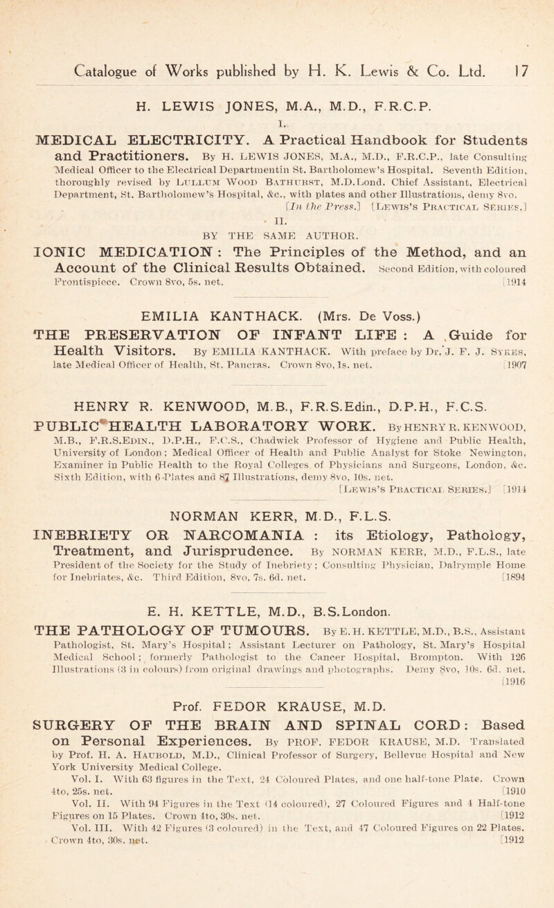 H. LEWIS JONES, M.A., M.D., F.R.C.P. 1. MEDICAL ELECTRICITY. A Practical Handbook for Students and Practitioners. By H. lewis JONES, M.A., M.D., F.R.C.P., late consulting Medical Officer to the Electrical Departmentin St. Bartholomew’s Hospital. Seventh Edition, thoroughly revised by Eullum Woop Bathfust, M.D.Eond. Chief Assistant, Electi-ical Department, St. Bartliolomew’s Hospital, Ac., with plates and other Illustrations, demy 8vo. [1)1 the Press.] [ Leavis’s Pkacticae Series.] « II. BY THE SAME AUTHOR. IONIC MEDICATION : The Principles of the Method, and an Account of the Clinical Results Obtained. Second Edition, with coloured Frontispiece. Crown 8vo, 5s. net. [1914 EMILIA KANTHACK. (Mrs. De Voss.) THE PRESERVATION OF INFANT LIFE : A .Guide for Health Visitors. By EMILIA KANTHACK. with preface by Dr.'j. F. J. Sykes, late Medical Officer of Health, St. Panoras. CroAvn 8vo, Is. net. il907 HENRY R. KENWOOD, M.B., F.R.S.Edin., D.P.H., F.C.S. PUBLIC*HEALTH LABORATORY WORK. By HENRY R. KENAVOOD, M.B., F.R.S.Edin., D.P.H., F.C.S., Chadwick Professor of Hygiene and Public Health, University of London; Medical Officer of Health and Public Analyst for Stoke NeAvington, Examiner in Public Health to the Royal Colleges of Physicians and Surgeons, London, Ac. Sixth Edition, Avith b-Plates and 82 Illustrations, demy 8vo, 10s. net. [Leavis’s Pbacticai. Series.] [1914 NORMAN KERR, M.D., F.L.S. INEBRIETY OR NARCOMANIA : its Etiology, Pathology, Treatment, and Jurisprudence. By norman kerr, m.d., f.l.s., late President of the Society for the Study of Inebriety; Consulting Physician, Dalrymple Horne for Inebriates, &c. Third Edition, 8vo, 7s. 6d. net. [1894 E. H. KETTLE, M.D., B.S.London. THE PATHOLOGY OF TUMOURS. By E.H. kettle, m.d., B.S., Assistant Pathologist, St. Mary’s Hospital ; Assistant Lecturer on Pathology, St. Mary’s Hospital Aledical School ; formerly Pathologist to the Cancer Hospital, Brompton. With 126 Illustrations Cl in colours) from original draAvings and photographs. Demy 8a'0, 10s. 6d. net. 11916 Prof. FEDOR KRAUSE, M.D. SURGERY OF THE BRAIN AND SPINAL CORD: Based on Personal Experiences. By prof, fedor krause, m.d. Translated by Prof. H. A. Haubold, M.D., Clinical Professor of Surgery, BelleAme Hospital and Ncav York University Medical College. Vol. I. With 63 figures in the Text, 24 Coloured Plates, and one half-tone Plate. Crown 4to, 25s. net. [1910 Vol. II. With 94 Figures in the Text (14 coloured), 27 Coloured Figures and 1 Half-tone Figures on 15 Plates. CroAvn 4to, 30s. net. [1912 Vol. III. With 42 Figures (3 coloured) in the Text, and 47 Coloured Figures on 22 Plates. CroAvn 4to, 30s. net. [1912