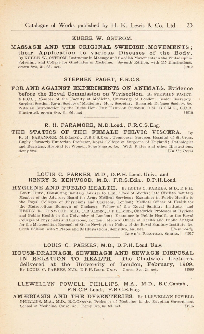 KURRE W. OSTROM. MASSAGE AND THE ORIGINAL SWEDISH .MOVEMENTS ; their Application to various Diseases of the Body. By KURRE W. OSTROM, Instructor in Massage and Swedish Movements in the Philadelphia Polyclinic and College for Graduates in Medicine. Seventh Edition, with 115 Illustrations, crown 8vo, 3s. 6d. net. [1912 STEPHEN PAGET, F.R.C.S. EOR AND AGAINST EXPERIMENTS ON ANIMALS. Evidence before the Royal Commission on Vivisection, By Stephen paget, F.R.C.S., Member of the Faculty of Medicine, University of London; Senior Secretary, Surgical Section, Royal Society of Medicine ; Hon. Secretary, Research Defence Society, &c. With an Introduction by the Right Hon. The Earl or Ciiomer, O.M., G.C.M.G., G.C.B. Illustrated, crown 8vo, 3s. 6d. net. [1912 R. H. PARAMORE, M.D.Lond., F.R.C.S.Eng. THE STATICS OF THE FEMALE PELVIC VISCERA. By R. H. PARAMORE, M.D.Lond., F.R.C.S,Eng., Temporary Surgeon, Hospital of St. Cross, Rugby ; formerly Hunterian Professor, Royal College of Surgeons of England; Pathologist and Registrar, Hospital for Women, Soho Square, &c. With Plates and other Illustrations, demy 8vo. [In the Press LOUIS C. PARKES, M.D , D.P.H. Lond. Univ., and HENRY R. KENWOOD, M.B., F.R.S.Edin., D.P.H.Lond. HYGIENE AND PUBLIC HEALTH. By LOUIS C. PARKES, M.D., D.P.H. Lond. Univ., Consulting Sanitary Adviser to H.M. Office of Works ; late Civilian Sanitary Member of the Advisory Board for Army Medical Services; Examiner in Public Health to the Royal Colleges of Physicians and Surgeons, London; Medical Officer of Health for the Metropolitan Borough of Chelsea ; Fellow of the Royal Sanitary Institute: and HENRY R. KENWOOD, M.B., F.R.S.Edin., D.P.H.Lond., Chadwick Professor of Hygiene and Public Health in the University of London ; Examiner in Public Health to the Royal Colleges of Physicians and Surgeons, London ; Medical Officer of Health and Public Analyst for the Metropolitan Borough of Stoke Newington ; Fellow of the Royal Sanitary Institute, &c. Sixth Edition, with 2 Plates and 92 Illustrations, demy 8vo, 14s. net. [Just ready [Lewis’s Practical Series.] [1917 LOUIS C. PARKES, M.D., D.P.H. Lond. Univ. HOUSE-DRAINAGE, SEWERAGE AND SEWAGE DISPOSAL IN RELATION TO HEALTH. The Chadwick Lectures, delivered at the University of London, February, 1909. By LOUIS C. PARKES, M.D., D.P.H. Lond. Univ. Crown 8vo, 2s. net. [1909 LLEWELLYN POV/ELL PHILLIPS, M.A., M.D., B.C.Cantab., F.R.C.P.Lond., F.R.C.S. Eng. AM.®BIASIS AND THE DYSENTERIES. By llewellyn powell PHILLIPS, M.A., M.D., B.C.Cantab, Professor of Medicine in the Egyptian Government School of Medicine, Cairo, &c. Demy 8vo, 6s. 6d. net. [1915