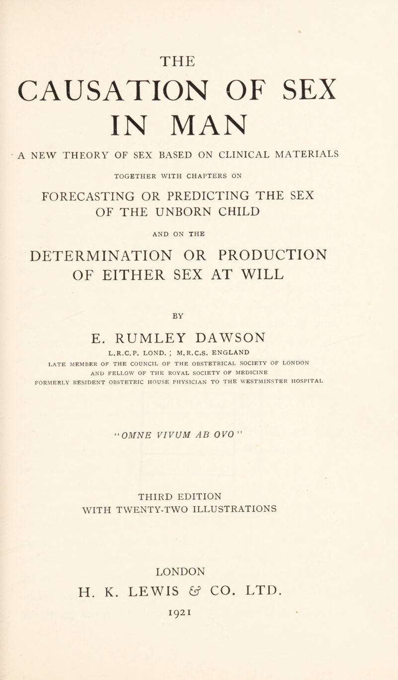 THE CAUSATION OF SEX IN MAN • A NEW THEORY OF SEX BASED ON CLINICAL MATERIALS TOGETHER WITH CHAPTERS ON FORECASTING OR PREDICTING THE SEX OF THE UNBORN CHILD AND ON THE DETERMINATION OR PRODUCTION OF EITHER SEX AT WILL BY E. RUMLEY DAWSON L.R.C.P. LOND. ; M.R.C.S. ENGLAND LATE MEMBER OF THE COUNCIL OF THE OBSTETRICAL SOCIETY OF LONDON AND FELLOW OF THE ROYAL SOCIETY OF MEDICINE FORMERLY RESIDENT OBSTETRIC HOUSE PHYSICIAN TO THE WESTMINSTER HOSPITAL “ OMNE VIVUM AB 0V0 ” THIRD EDITION WITH TWENTY-TWO ILLUSTRATIONS LONDON H. K. LEWIS & CO. LTD. 1921