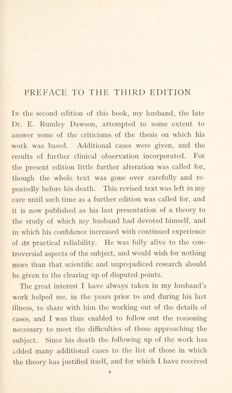 In the second edition of this book, my husband, the late Dr. E. Rumley Dawson, attempted to some extent to answer some of the criticisms of the thesis on which his work was based. Additional cases were given, and the results of further clinical observation incorporated. For the present edition little further alteration was called for, though the whole text was gone over carefully and re- peatedly before his death. This revised text was left in my care until such time as a further edition was called for, and it is now published as his last presentation of a theory to the study of which my husband had devoted himself, and in which his confidence increased with continued experience of its practical reliability. He was fully alive to the con- troversial aspects of the subject, and would wish for nothing more than that scientific and unprejudiced research should be given to the clearing up of disputed points. The great interest I have always taken in my husband’s work helped me, in the years prior to and during his last illness, to share with him the working out of the details of cases, and I was thus enabled to follow out the reasoning necessary to meet the difficulties of those approaching the subject. Since his death the following up of the work has added many additional cases to the list of those in which the theory has justified itself, and for which I have received