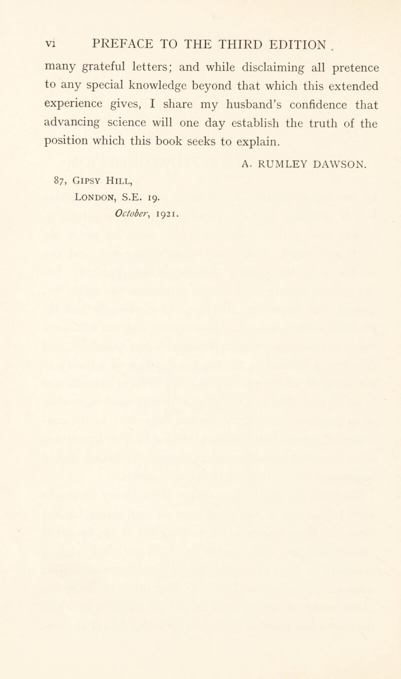 many grateful letters; and while disclaiming all pretence to any special knowledge beyond that which this extended experience gives, I share my husband’s confidence that advancing science will one day establish the truth of the position which this book seeks to explain. A. RUMLEY DAWSON. 87, Gipsy Hill, London, S.E. 19. October, 1921.